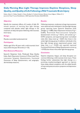 19
Objective:
Identify the treatment effects of 6 weeks of daily 30-
minute sessions of morning blue light therapy
compared with placebo amber light therapy in the
treatment of sleep disruption following mild traumatic
brain injury.
Design:
Placebo-controlled randomized trial.
Participants:
Adults aged 18 to 45 years with a mild traumatic brain
injury within the past 18 months (n = 35).
Main Outcome Measures:
Epworth Sleepiness Scale, Pittsburgh Sleep Quality
Index, Beck Depression Inventory II, Rivermead Post-
concussion Symptom Questionnaire, Functional
Outcomes of Sleep Questionnaire, and actigraphy-
derived sleep measures.
Results:
Following treatment, moderate to large improvements
were observed with individuals in the blue light therapy
group reporting lower Epworth Sleepiness Scale
(Hedges' g = 0.882), Beck Depression Inventory II (g =
0.684), Rivermead Post-concussion Symptom
Questionnaire chronic (g = 0.611), and somatic (g =
0.597) symptoms, and experiencing lower normalized
wake after sleep onset (g = 0.667) than those in the
amber light therapy group. In addition, individuals in the
blue light therapy group experienced greater total
sleep time ( g = 0.529) and reported improved
Functional Outcomes of Sleep Questionnaire scores ( g
= 0.929) than those in the amber light therapy group.
Conclusion:
Daytime sleepiness, fatigue, and sleep disruption are
common following a mild traumatic brain injury. These
findings further substantiate blue light therapy as a
promising nonpharmacological approach to improve
these sleep-related complaints with the added benefit
of improved postconcussion symptoms and depression
severity.
Daily Morning Blue Light Therapy Improves Daytime Sleepiness, Sleep
Quality, and Quality of Life Following a Mild Traumatic Brain Injury
Raikes, Adam C.; Dailey, Natalie S.; Shane, Bradley R.; Forbeck, Brittany; Alkozei, Anna; Killgore, William D. S.
Journal of Head Trauma Rehabilitation. 2020 September/October;35(5):E405-E42.
 