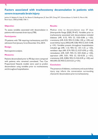 21
Objective:
To assess variables associated with decannulation in
patients with traumatic brain injury (TBI).
Participants:
79 patients with TBI requiring tracheostomy and ICU
admission from January 1st to December 31st, 2014.
Design:
Retrospective analysis.
Measures:
Patients decannulated prior to 90 days were compared
with patients who remained cannulated. Two Cox
Proportional Hazards models were used to predict
decannulation using variables prior to tracheostomy
and throughout hospitalization.
Results:
Median time to decannulation was 37 days
(Interquartile Range [IQR] 29–67). Variables prior to
tracheostomy associated with decannulation included
diabetes (HR, 0.15; 95% CI, 0.03–0.84; p =.03),
craniotomy (HR, 0.25; 95% CI, 0.06–1.02; p =.05) and
acute kidney injury (AKI) (HR, 0.06; 95% CI, 0.01–0.48;
p =.01). Variables present throughout hospitalization
included age (HR, 1.12; 95% CI, 1.01–1.21; p =.03),
ventilator days (HR, 0.74; 95% CI, 0.57–0.95; p =.02),
reintubation (HR, 0.07; 95% CI, 0.01–0.64; p =.02),
aspiration (HR, 0.01; 95% CI, 0.0–0.29, p =.01),
craniotomy (HR, 0.004; 95% CI, 0.0–0.39; p =.02) and
AKI (HR, 0.0; 95% CI, 0.0–0.21; p =.01).
Conclusion:
The presence of diabetes, craniotomy and acute kidney
injury may inform the conversation surrounding
chances for decannulation prior to tracheostomy.
Factors associated with tracheostomy decannulation in patients with
severe traumatic brain injury
Jenkins R, Badjatia N, Haac B, Van Besien R, Biedlingmaier JF, Stein DM, Chang WT, Schwartzbauer G, Parikh G, Morris NA.
Brain Injury. 2020 Jul;34(8):1106-11.
 