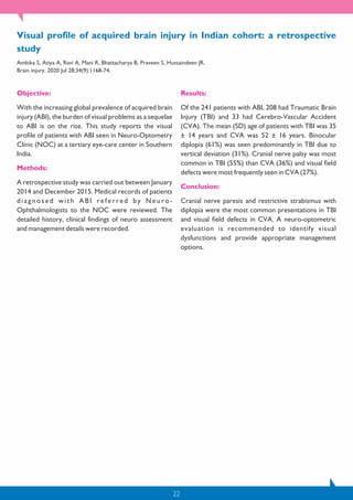 22
Objective:
With the increasing global prevalence of acquired brain
injury (ABI), the burden of visual problems as a sequelae
to ABI is on the rise. This study reports the visual
profile of patients with ABI seen in Neuro-Optometry
Clinic (NOC) at a tertiary eye-care center in Southern
India.
Methods:
A retrospective study was carried out between January
2014 and December 2015. Medical records of patients
diagnosed with ABI referred by Neuro-
Ophthalmologists to the NOC were reviewed. The
detailed history, clinical findings of neuro assessment
and management details were recorded.
Results:
Of the 241 patients with ABI, 208 had Traumatic Brain
Injury (TBI) and 33 had Cerebro-Vascular Accident
(CVA). The mean (SD) age of patients with TBI was 35
± 14 years and CVA was 52 ± 16 years. Binocular
diplopia (61%) was seen predominantly in TBI due to
vertical deviation (31%). Cranial nerve palsy was most
common in TBI (55%) than CVA (36%) and visual field
defects were most frequently seen in CVA (27%).
Conclusion:
Cranial nerve paresis and restrictive strabismus with
diplopia were the most common presentations in TBI
and visual field defects in CVA. A neuro-optometric
evaluation is recommended to identify visual
dysfunctions and provide appropriate management
options.
Visual profile of acquired brain injury in Indian cohort: a retrospective
study
Ambika S, Atiya A, Ravi A, Mani R, Bhattacharya B, Praveen S, Hussaindeen JR.
Brain injury. 2020 Jul 28;34(9):1168-74.
 