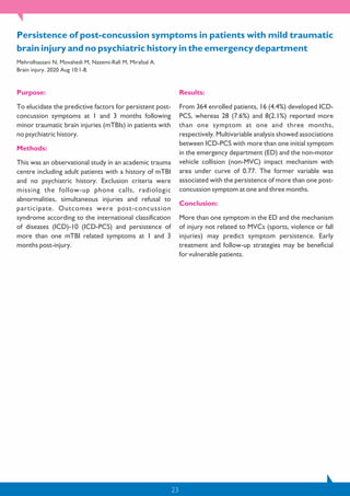 23
Purpose:
To elucidate the predictive factors for persistent post-
concussion symptoms at 1 and 3 months following
minor traumatic brain injuries (mTBIs) in patients with
no psychiatric history.
Methods:
This was an observational study in an academic trauma
centre including adult patients with a history of mTBI
and no psychiatric history. Exclusion criteria were
missing the follow-up phone calls, radiologic
abnormalities, simultaneous injuries and refusal to
participate. Outcomes were post-concussion
syndrome according to the international classification
of diseases (ICD)-10 (ICD-PCS) and persistence of
more than one mTBI related symptoms at 1 and 3
months post-injury.
Results:
From 364 enrolled patients, 16 (4.4%) developed ICD-
PCS, whereas 28 (7.6%) and 8(2.1%) reported more
than one symptom at one and three months,
respectively. Multivariable analysis showed associations
between ICD-PCS with more than one initial symptom
in the emergency department (ED) and the non-motor
vehicle collision (non-MVC) impact mechanism with
area under curve of 0.77. The former variable was
associated with the persistence of more than one post-
concussion symptom at one and three months.
Conclusion:
More than one symptom in the ED and the mechanism
of injury not related to MVCs (sports, violence or fall
injuries) may predict symptom persistence. Early
treatment and follow-up strategies may be beneficial
for vulnerable patients.
Persistence of post-concussion symptoms in patients with mild traumatic
brain injury and no psychiatric history in the emergency department
Mehrolhassani N, Movahedi M, Nazemi-Rafi M, Mirafzal A.
Brain injury. 2020 Aug 10:1-8.
 