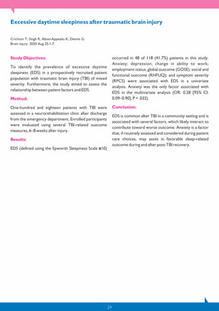 24
Study Objectives:
To identify the prevalence of excessive daytime
sleepiness (EDS) in a prospectively recruited patient
population with traumatic brain injury (TBI) of mixed
severity. Furthermore, the study aimed to assess the
relationship between patient factors and EDS.
Method:
One-hundred and eighteen patients with TBI were
assessed in a neurorehabilitation clinic after discharge
from the emergency department. Enrolled participants
were evaluated using several TBI-related outcome
measures, 6–8 weeks after injury.
Results:
EDS (defined using the Epworth Sleepiness Scale 10)
occurred in 48 of 118 (41.7%) patients in this study.
Anxiety; depression; change in ability to work;
employment status; global outcome (GOSE); social and
functional outcome (RHFUQ); and symptom severity
(RPCS) were associated with EDS in a univariate
analysis. Anxiety was the only factor associated with
EDS in the multivariate analysis (OR: 0.28 [95% CI:
0.09–0.90], P = .032).
Conclusion:
EDS is common after TBI in a community setting and is
associated with several factors, which likely interact to
contribute toward worse outcome. Anxiety is a factor
that, if routinely assessed and considered during patient
care choices, may assist in favorable sleep-related
outcome during and after post-TBI recovery.
Excessive daytime sleepiness after traumatic brain injury
Crichton T, Singh R, Abosi-Appeadu K, Dennis G.
Brain injury. 2020 Aug 25:1-7.
 