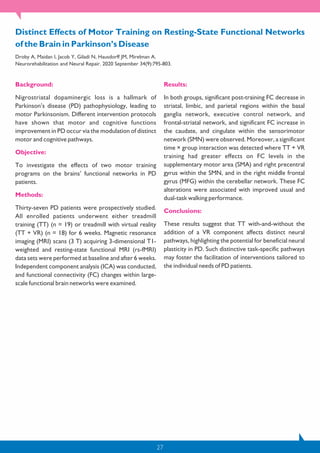 27
Background:
Nigrostriatal dopaminergic loss is a hallmark of
Parkinson’s disease (PD) pathophysiology, leading to
motor Parkinsonism. Different intervention protocols
have shown that motor and cognitive functions
improvement in PD occur via the modulation of distinct
motor and cognitive pathways.
Objective:
To investigate the effects of two motor training
programs on the brains’ functional networks in PD
patients.
Methods:
Thirty-seven PD patients were prospectively studied.
All enrolled patients underwent either treadmill
training (TT) (n = 19) or treadmill with virtual reality
(TT + VR) (n = 18) for 6 weeks. Magnetic resonance
imaging (MRI) scans (3 T) acquiring 3-dimensional T1-
weighted and resting-state functional MRI (rs-fMRI)
data sets were performed at baseline and after 6 weeks.
Independent component analysis (ICA) was conducted,
and functional connectivity (FC) changes within large-
scale functional brain networks were examined.
Results:
In both groups, significant post-training FC decrease in
striatal, limbic, and parietal regions within the basal
ganglia network, executive control network, and
frontal-striatal network, and significant FC increase in
the caudate, and cingulate within the sensorimotor
network (SMN) were observed. Moreover, a significant
time × group interaction was detected where TT + VR
training had greater effects on FC levels in the
supplementary motor area (SMA) and right precentral
gyrus within the SMN, and in the right middle frontal
gyrus (MFG) within the cerebellar network. These FC
alterations were associated with improved usual and
dual-task walking performance.
Conclusions:
These results suggest that TT with-and-without the
addition of a VR component affects distinct neural
pathways, highlighting the potential for beneficial neural
plasticity in PD. Such distinctive task-specific pathways
may foster the facilitation of interventions tailored to
the individual needs of PD patients.
Distinct Effects of Motor Training on Resting-State Functional Networks
of the Brain in Parkinson’s Disease
Droby A, Maidan I, Jacob Y, Giladi N, Hausdorff JM, Mirelman A.
Neurorehabilitation and Neural Repair. 2020 September 34(9):795-803.
 