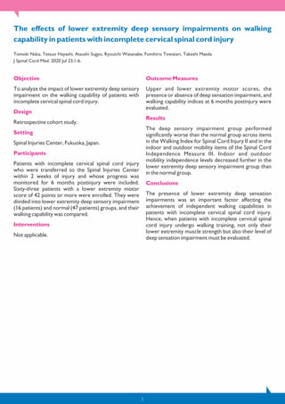 The effects of lower extremity deep sensory impairments on walking
capability in patients with incomplete cervical spinal cord injury
Tomoki Naka, Tetsuo Hayashi, Atsushi Sugyo, Ryouichi Watanabe, Fumihiro Towatari, Takeshi Maeda
J Spinal Cord Med. 2020 Jul 23;1-6.
Objective
To analyze the impact of lower extremity deep sensory
impairment on the walking capability of patients with
incomplete cervical spinal cord injury.
Design
Retrospective cohort study.
Setting
Spinal Injuries Center, Fukuoka, Japan.
Participants
Patients with incomplete cervical spinal cord injury
who were transferred to the Spinal Injuries Center
within 2 weeks of injury and whose progress was
monitored for 6 months postinjury were included.
Sixty-three patients with a lower extremity motor
score of 42 points or more were enrolled. They were
divided into lower extremity deep sensory impairment
(16 patients) and normal (47 patients) groups, and their
walking capability was compared.
Interventions
Not applicable.
Outcome Measures
Upper and lower extremity motor scores, the
presence or absence of deep sensation impairment, and
walking capability indices at 6 months postinjury were
evaluated.
Results
The deep sensory impairment group performed
significantly worse than the normal group across items
in the Walking Index for Spinal Cord Injury II and in the
indoor and outdoor mobility items of the Spinal Cord
Independence Measure III. Indoor and outdoor
mobility independence levels decreased further in the
lower extremity deep sensory impairment group than
in the normal group.
Conclusions
The presence of lower extremity deep sensation
impairments was an important factor affecting the
achievement of independent walking capabilities in
patients with incomplete cervical spinal cord injury.
Hence, when patients with incomplete cervical spinal
cord injury undergo walking training, not only their
lower extremity muscle strength but also their level of
deep sensation impairment must be evaluated.
1
 
