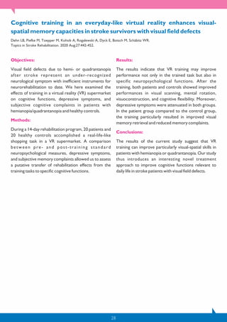 28
Objectives:
Visual field defects due to hemi- or quadrantanopia
after stroke represent an under-recognized
neurological symptom with inefficient instruments for
neurorehabilitation to date. We here examined the
effects of training in a virtual reality (VR) supermarket
on cognitive functions, depressive symptoms, and
subjective cognitive complaints in patients with
hemianopia/quadrantanopia and healthy controls.
Methods:
During a 14-day rehabilitation program, 20 patients and
20 healthy controls accomplished a real-life-like
shopping task in a VR supermarket. A comparison
between pre- and post-training standard
neuropsychological measures, depressive symptoms,
and subjective memory complaints allowed us to assess
a putative transfer of rehabilitation effects from the
training tasks to specific cognitive functions.
Results:
The results indicate that VR training may improve
performance not only in the trained task but also in
specific neuropsychological functions. After the
training, both patients and controls showed improved
performances in visual scanning, mental rotation,
visuoconstruction, and cognitive flexibility. Moreover,
depressive symptoms were attenuated in both groups.
In the patient group compared to the control group,
the training particularly resulted in improved visual
memory retrieval and reduced memory complaints.
Conclusions:
The results of the current study suggest that VR
training can improve particularly visual-spatial skills in
patients with hemianopia or quadrantanopia. Our study
thus introduces an interesting novel treatment
approach to improve cognitive functions relevant to
daily life in stroke patients with visual field defects.
Cognitive training in an everyday-like virtual reality enhances visual-
spatial memory capacities in stroke survivors with visual field defects
Dehn LB, Piefke M, Toepper M, Kohsik A, Rogalewski A, Dyck E, Botsch M, Schäbitz WR.
Topics in Stroke Rehabilitation. 2020 Aug;27:442-452.
 