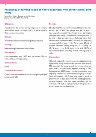 Frequency of turning in bed at home in persons with chronic spinal cord
injury
Fatma Eren, Robert DeLuca, Steven Kirshblum
J Spinal Cord Med. 2020 Aug 18;1-5.
Objective:
To determine the routine turning frequency of persons
with chronic spinal cord injury (SCI) in bed at night in
their home environment.
Design:
An online questionnaire consisting of 22 questions.
Setting:
Free standing SCI rehabilitation facility.
Participants:
Persons between ages 18-75 with a traumatic SCI for
>3 months, and living at home.
Interventions:
None.
Outcome measures:
Questionnaire-based evaluation of turning frequency of
persons with SCI.
Results:
86 subjects (70 men) with traumatic SCI completed the
survey; 66.3% with tetraplegia and 41.9% with a
neurological complete SCI. Almost every participant
(96%) recalled being counseled on the importance of
turning in bed at night upon discharge from their
rehabilitation facility with 48.4% recalling the frequency
recommended as every 2 h. At present, 25.6% of
subjects reported turning every 2 h, 15.1% every 3 h,
15.1% every 4 h, 3.5% every 6 h, and 40.7% of
respondents stated that they do not turn regularly at
night.
Conclusion:
Although frequently recommended for repositioning at
night in bed every two hours for persons with chronic
SCI, especially for those at risk for pressure injuries,
only 25.6% of individuals report turning at this
frequency and 40.7% report not turning at night time
regularly. The reasons for limited turning may be multi-
factorial, however, this finding may serve as a call to
practitioners to best determine the most appropriate
turning frequency that can meet compliance of the
individual with SCI, as well as maintain skin protection
in the chronic period after injury.
2
 
