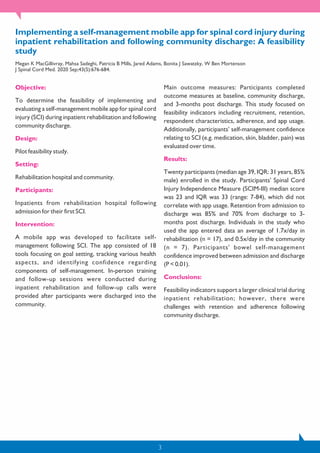 Implementing a self-management mobile app for spinal cord injury during
inpatient rehabilitation and following community discharge: A feasibility
study
Megan K MacGillivray, Mahsa Sadeghi, Patricia B Mills, Jared Adams, Bonita J Sawatzky, W Ben Mortenson
J Spinal Cord Med. 2020 Sep;43(5):676-684.
Objective:
To determine the feasibility of implementing and
evaluating a self-management mobile app for spinal cord
injury (SCI) during inpatient rehabilitation and following
community discharge.
Design:
Pilot feasibility study.
Setting:
Rehabilitation hospital and community.
Participants:
Inpatients from rehabilitation hospital following
admission for their first SCI.
Intervention:
A mobile app was developed to facilitate self-
management following SCI. The app consisted of 18
tools focusing on goal setting, tracking various health
aspects, and identifying confidence regarding
components of self-management. In-person training
and follow-up sessions were conducted during
inpatient rehabilitation and follow-up calls were
provided after participants were discharged into the
community.
Main outcome measures: Participants completed
outcome measures at baseline, community discharge,
and 3-months post discharge. This study focused on
feasibility indicators including recruitment, retention,
respondent characteristics, adherence, and app usage.
Additionally, participants' self-management confidence
relating to SCI (e.g. medication, skin, bladder, pain) was
evaluated over time.
Results:
Twenty participants (median age 39, IQR: 31 years, 85%
male) enrolled in the study. Participants' Spinal Cord
Injury Independence Measure (SCIM-III) median score
was 23 and IQR was 33 (range: 7-84), which did not
correlate with app usage. Retention from admission to
discharge was 85% and 70% from discharge to 3-
months post discharge. Individuals in the study who
used the app entered data an average of 1.7x/day in
rehabilitation (n = 17), and 0.5x/day in the community
(n = 7). Participants' bowel self-management
confidence improved between admission and discharge
(P < 0.01).
Conclusions:
Feasibility indicators support a larger clinical trial during
inpatient rehabilitation; however, there were
challenges with retention and adherence following
community discharge.
3
 