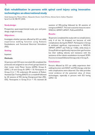 Study design:
Prospective, quasi-experimental study, pre- and post-
design, single arm study.
Objectives:
Investigate whether persons affected by SCI can safely
experience walking function using Robotic
Exoskeletons and Functional Electrical Stimulation
(FES).
Setting:
Inpatient
Methods:
52 persons with SCI were recruited (36 completed the
protocol) and assigned to one of two groups based on
their Lower Limb Motor Scores (LEMS): Group A:
LEMS > 10 and Group B: LEMS < 10. Participants in
Group A (n = 19) underwent 20 sessions of Robot-
Assisted Gait Training (RAGT) on a treadmill followed
by 20 sessions of FES during Overground Gait (FES-
OG). Participants in Group B (n = 17) received 20
sessions of FES-cycling followed by 20 sessions of
overground RAGT. The main outcome measures were:
WISCI-II, 10MWT, 6MWT, TUG and SCIM-II.
Results:
36 persons completed the study with no complications;
only 4 of the 16 dropped out because of mild
complications during the RAGT. Participants in Group
A exhibited significant improvements in WISCI-II,
10MWT, 6MWT and TUG (p < 0.05), while those in
Group B did not significantly improve their gait function
but their walking velocity and resistance with the
assistance of the robotic exoskeleton increased. SCIM-
II scores increased followed therapy only in Group A.
Conclusions:
Persons affected by SCI can safely experience their
walking function with RAGT and FES therapy; only few
mild complications were observed. Our data provides
initial evidence of the potential value of these
technologies, especially in persons with SCI having
LEMS > 10.
5
Gait rehabilitation in persons with spinal cord injury using innovative
technologies: an observational study
Giulia Stampacchia, Matteo Olivieri, Alessandro Rustici, Carla D’Avino, Adriana Gerini, Stefano Mazzoleni
Spinal Cord 58, 988–997 (2020).
 