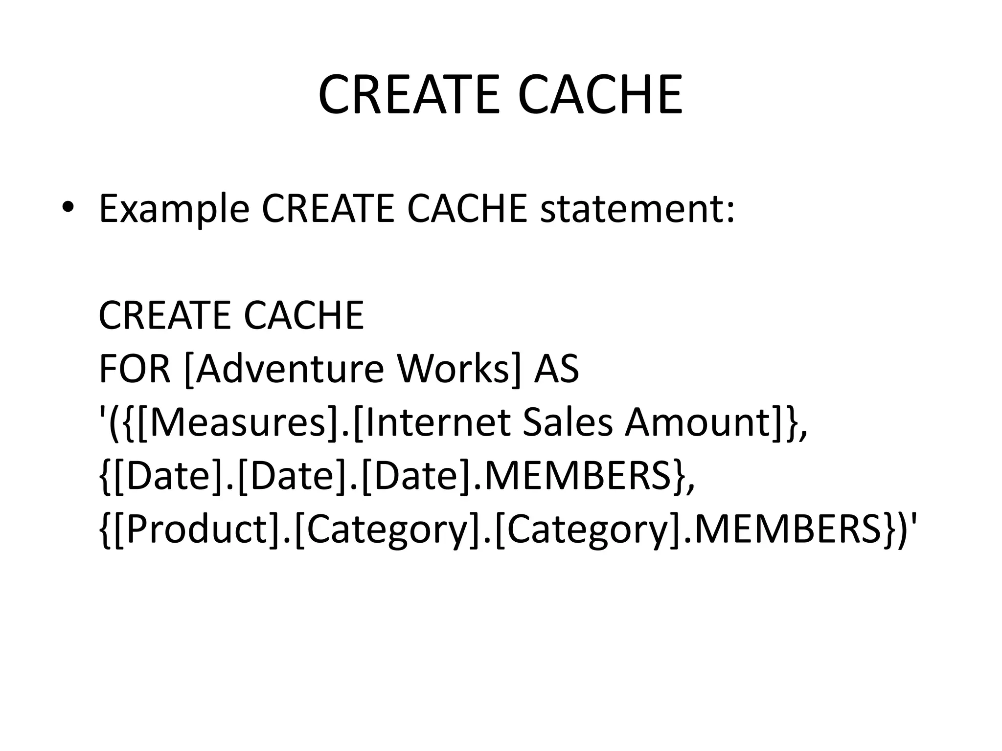 CREATE CACHE
• Example CREATE CACHE statement:
CREATE CACHE
FOR [Adventure Works] AS
'({[Measures].[Internet Sales Amount]},
{[Date].[Date].[Date].MEMBERS},
{[Product].[Category].[Category].MEMBERS})'
 