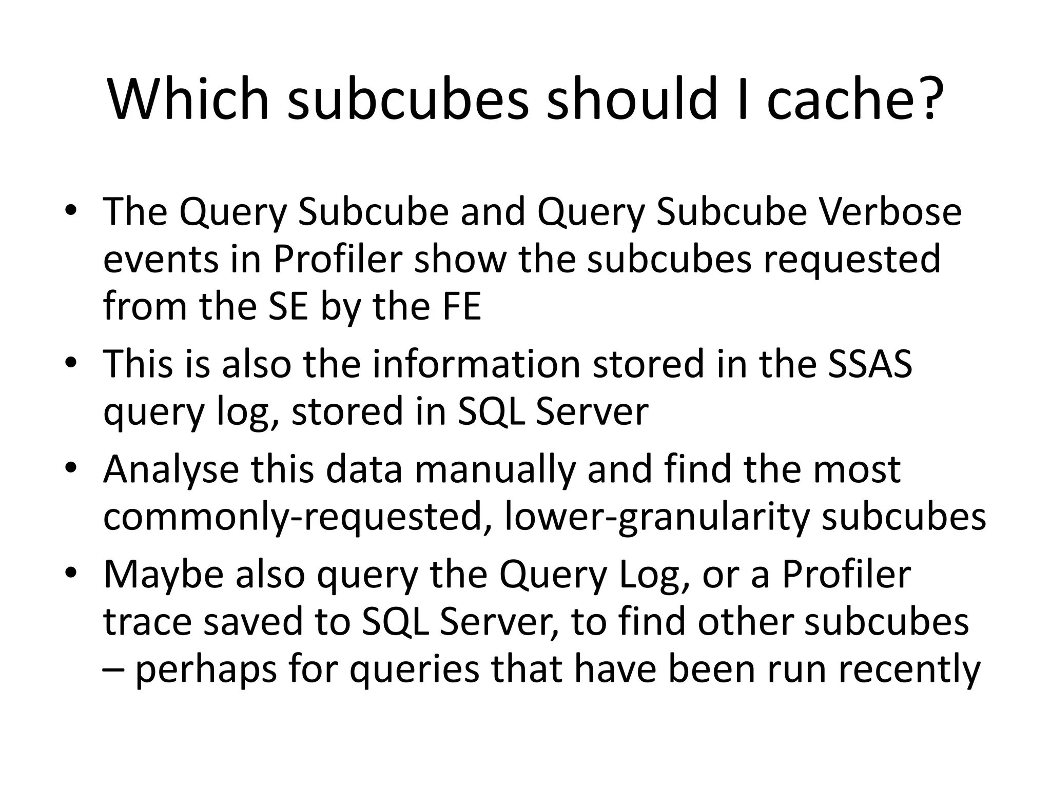 Which subcubes should I cache?
• The Query Subcube and Query Subcube Verbose
events in Profiler show the subcubes requested
from the SE by the FE
• This is also the information stored in the SSAS
query log, stored in SQL Server
• Analyse this data manually and find the most
commonly-requested, lower-granularity subcubes
• Maybe also query the Query Log, or a Profiler
trace saved to SQL Server, to find other subcubes
– perhaps for queries that have been run recently
 