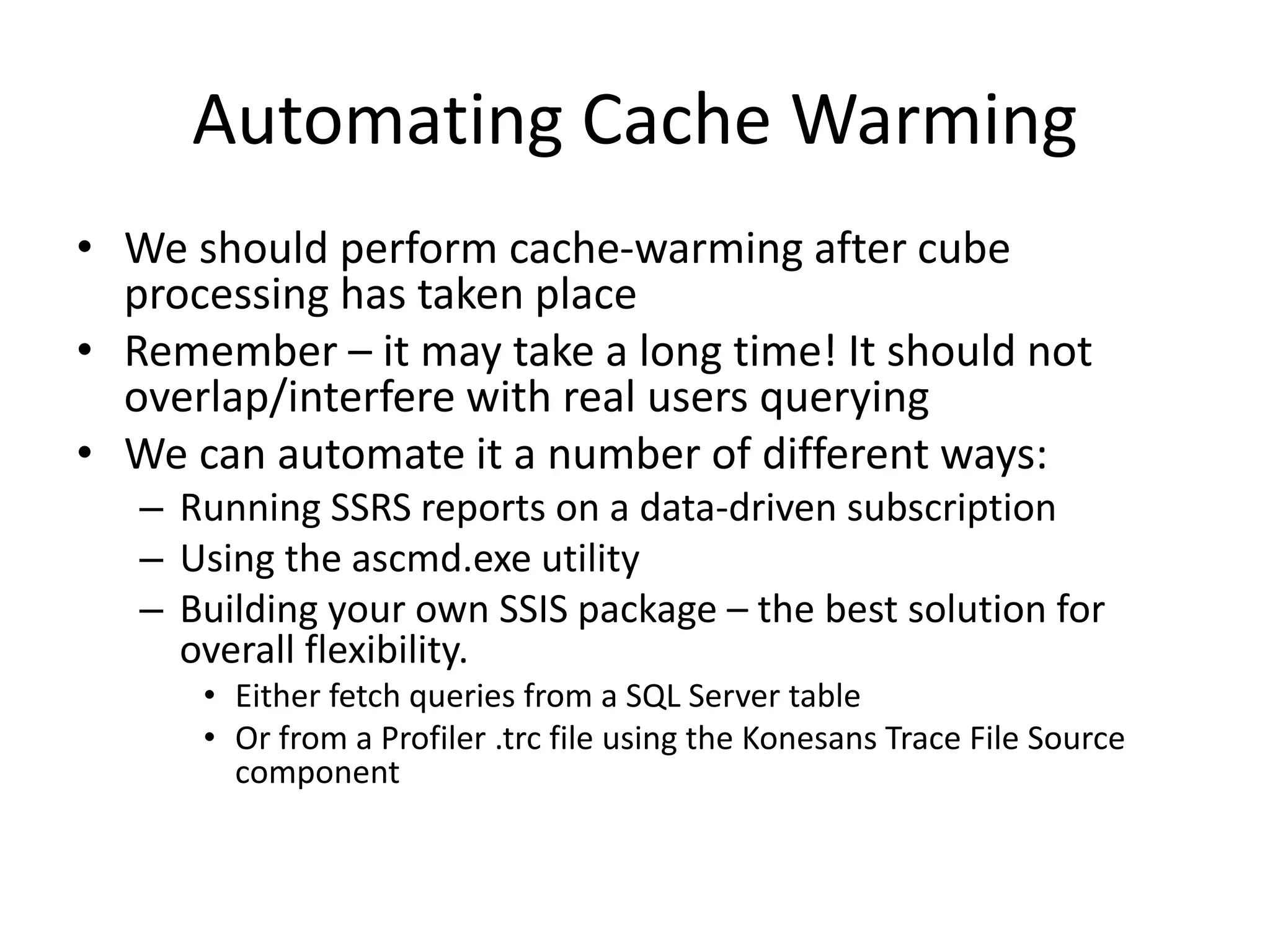 Automating Cache Warming
• We should perform cache-warming after cube
processing has taken place
• Remember – it may take a long time! It should not
overlap/interfere with real users querying
• We can automate it a number of different ways:
– Running SSRS reports on a data-driven subscription
– Using the ascmd.exe utility
– Building your own SSIS package – the best solution for
overall flexibility.
• Either fetch queries from a SQL Server table
• Or from a Profiler .trc file using the Konesans Trace File Source
component
 