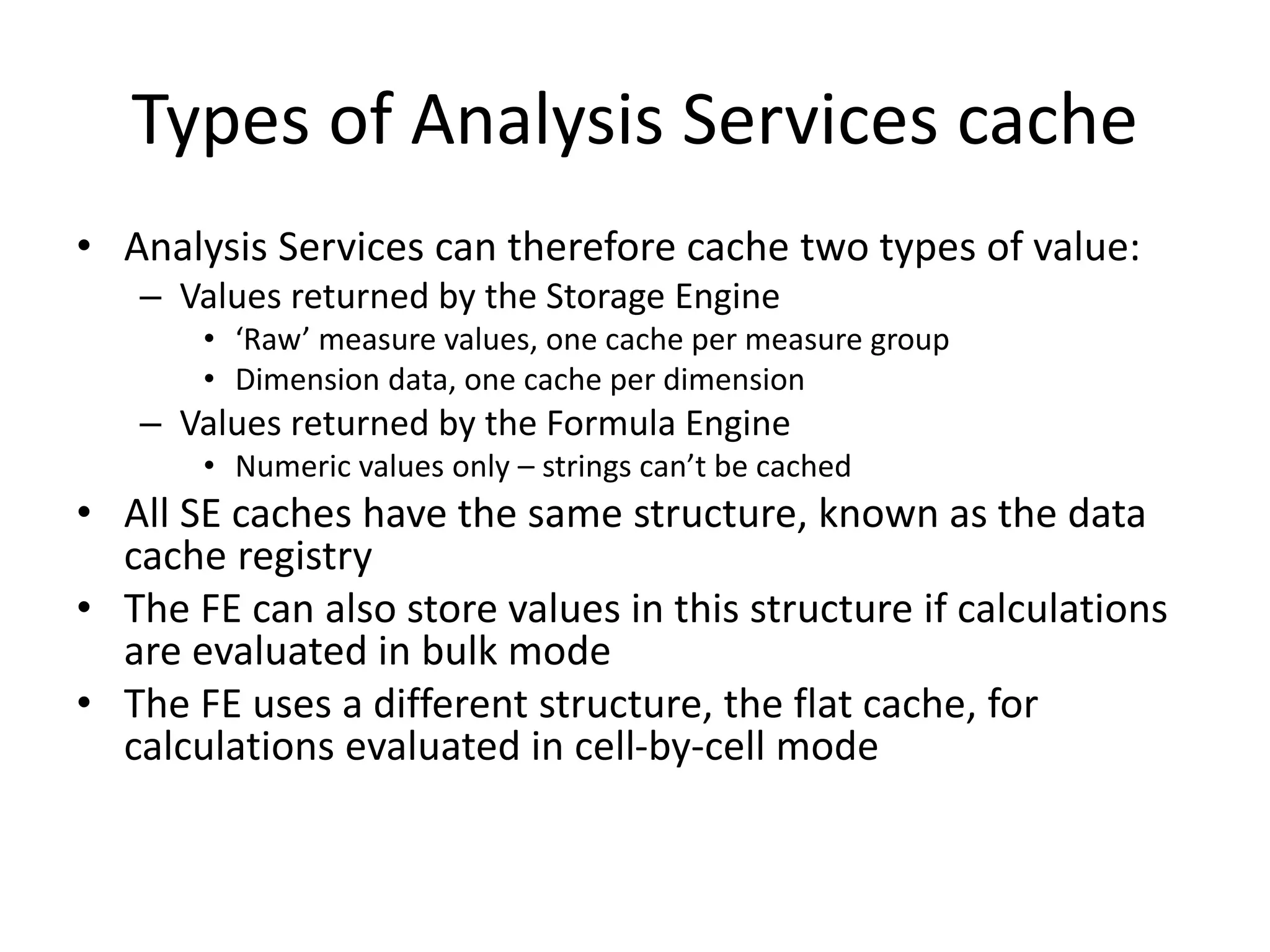 Types of Analysis Services cache
• Analysis Services can therefore cache two types of value:
– Values returned by the Storage Engine
• ‘Raw’ measure values, one cache per measure group
• Dimension data, one cache per dimension
– Values returned by the Formula Engine
• Numeric values only – strings can’t be cached
• All SE caches have the same structure, known as the data
cache registry
• The FE can also store values in this structure if calculations
are evaluated in bulk mode
• The FE uses a different structure, the flat cache, for
calculations evaluated in cell-by-cell mode
 