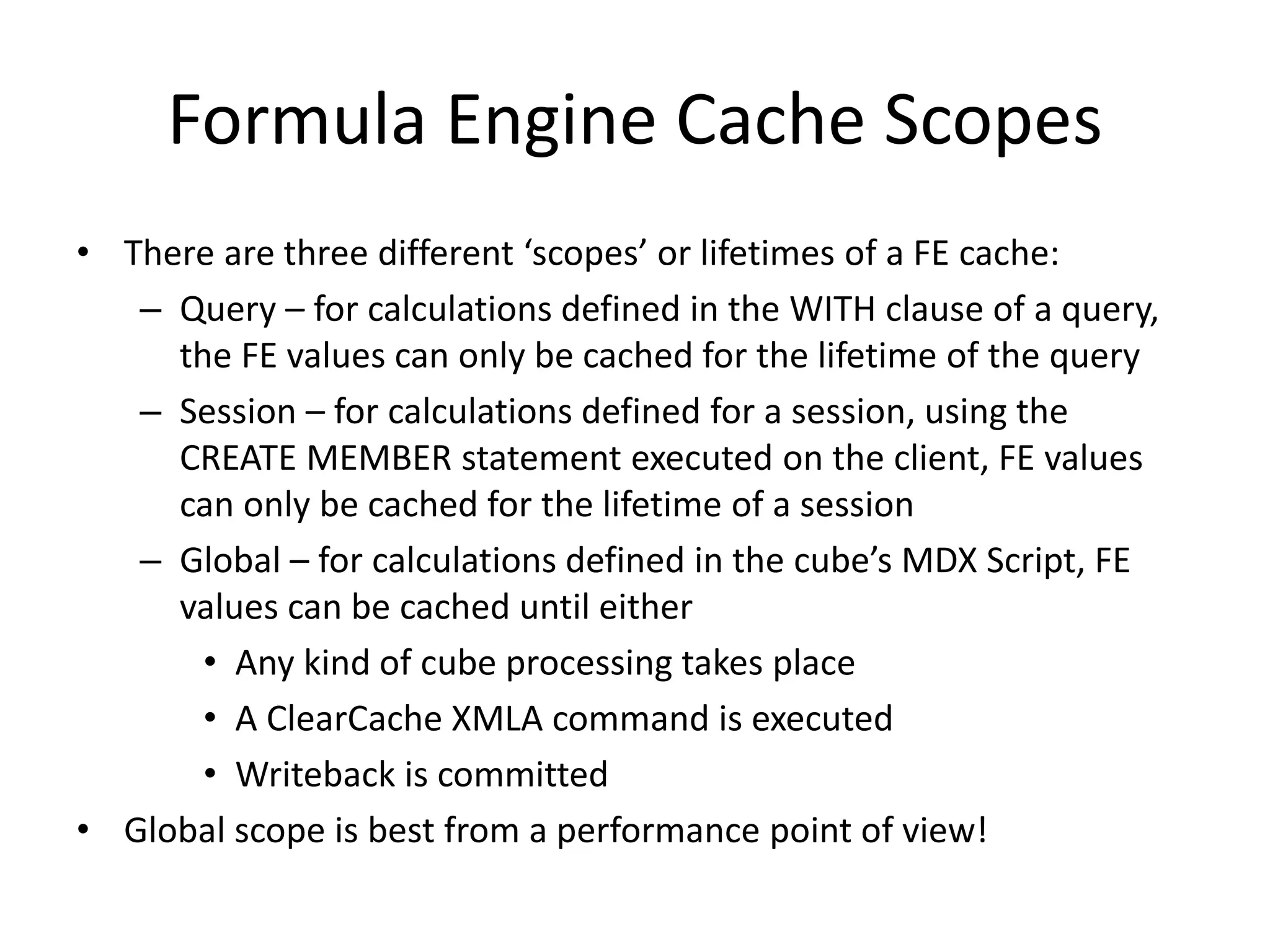 Formula Engine Cache Scopes
• There are three different ‘scopes’ or lifetimes of a FE cache:
– Query – for calculations defined in the WITH clause of a query,
the FE values can only be cached for the lifetime of the query
– Session – for calculations defined for a session, using the
CREATE MEMBER statement executed on the client, FE values
can only be cached for the lifetime of a session
– Global – for calculations defined in the cube’s MDX Script, FE
values can be cached until either
• Any kind of cube processing takes place
• A ClearCache XMLA command is executed
• Writeback is committed
• Global scope is best from a performance point of view!
 