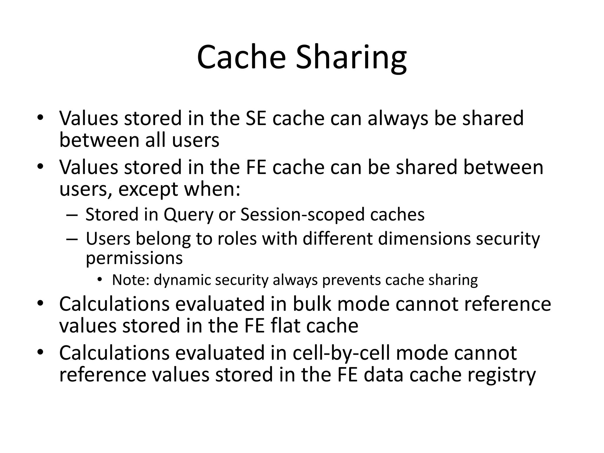 Cache Sharing
• Values stored in the SE cache can always be shared
between all users
• Values stored in the FE cache can be shared between
users, except when:
– Stored in Query or Session-scoped caches
– Users belong to roles with different dimensions security
permissions
• Note: dynamic security always prevents cache sharing
• Calculations evaluated in bulk mode cannot reference
values stored in the FE flat cache
• Calculations evaluated in cell-by-cell mode cannot
reference values stored in the FE data cache registry
 