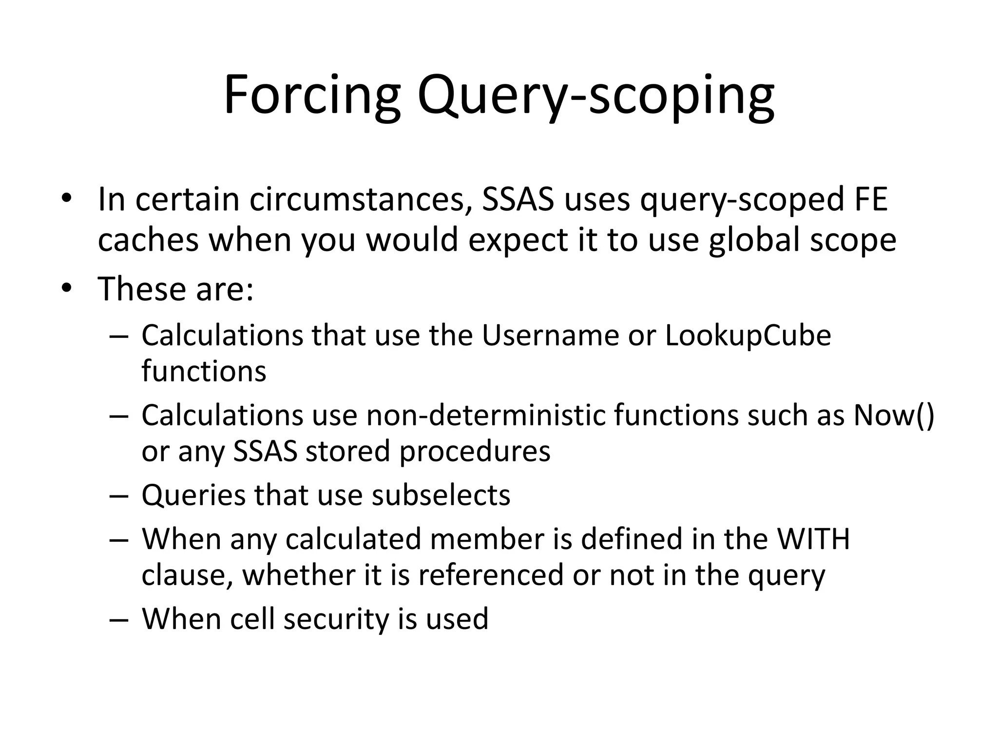 Forcing Query-scoping
• In certain circumstances, SSAS uses query-scoped FE
caches when you would expect it to use global scope
• These are:
– Calculations that use the Username or LookupCube
functions
– Calculations use non-deterministic functions such as Now()
or any SSAS stored procedures
– Queries that use subselects
– When any calculated member is defined in the WITH
clause, whether it is referenced or not in the query
– When cell security is used
 