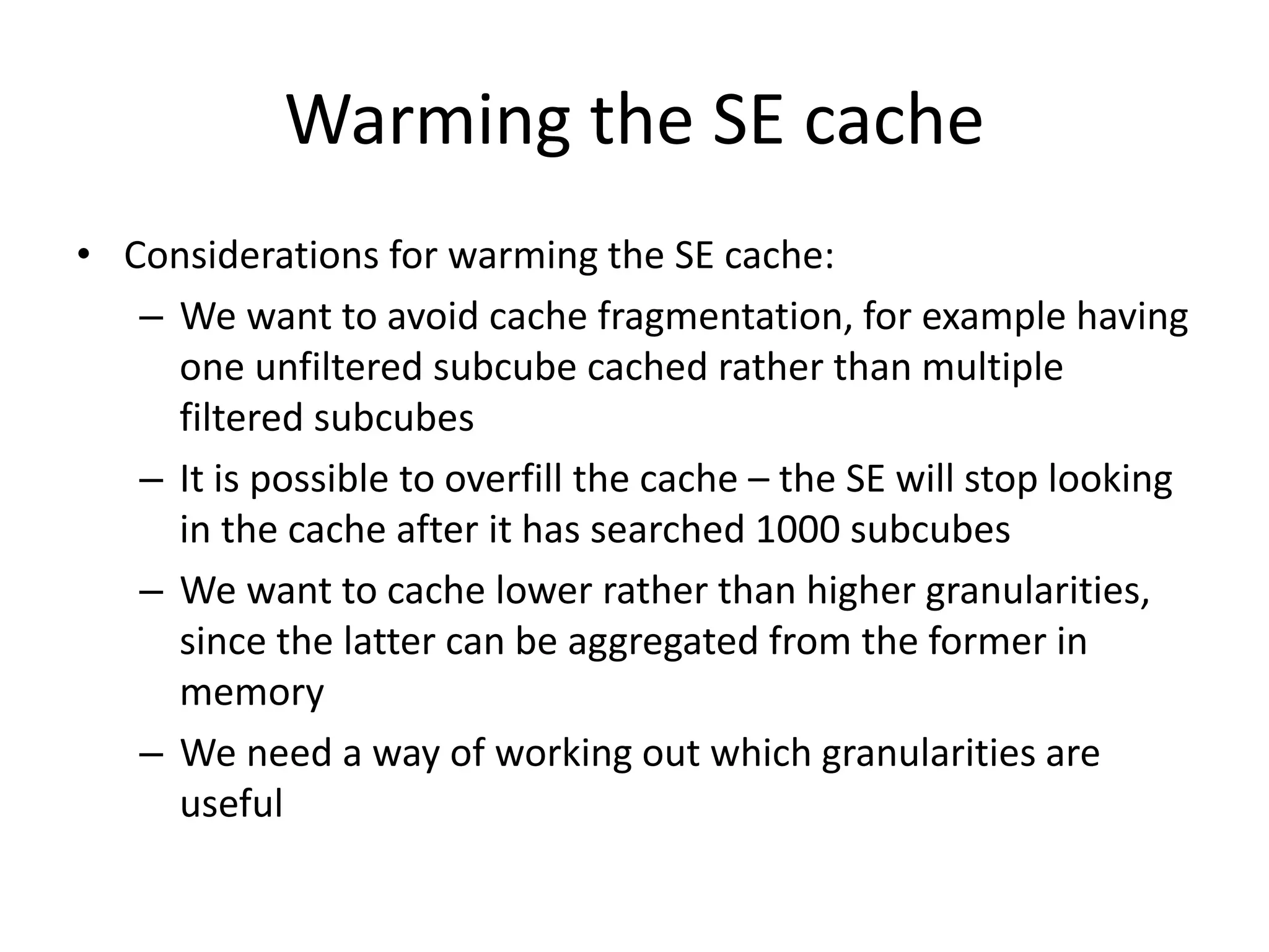 Warming the SE cache
• Considerations for warming the SE cache:
– We want to avoid cache fragmentation, for example having
one unfiltered subcube cached rather than multiple
filtered subcubes
– It is possible to overfill the cache – the SE will stop looking
in the cache after it has searched 1000 subcubes
– We want to cache lower rather than higher granularities,
since the latter can be aggregated from the former in
memory
– We need a way of working out which granularities are
useful
 