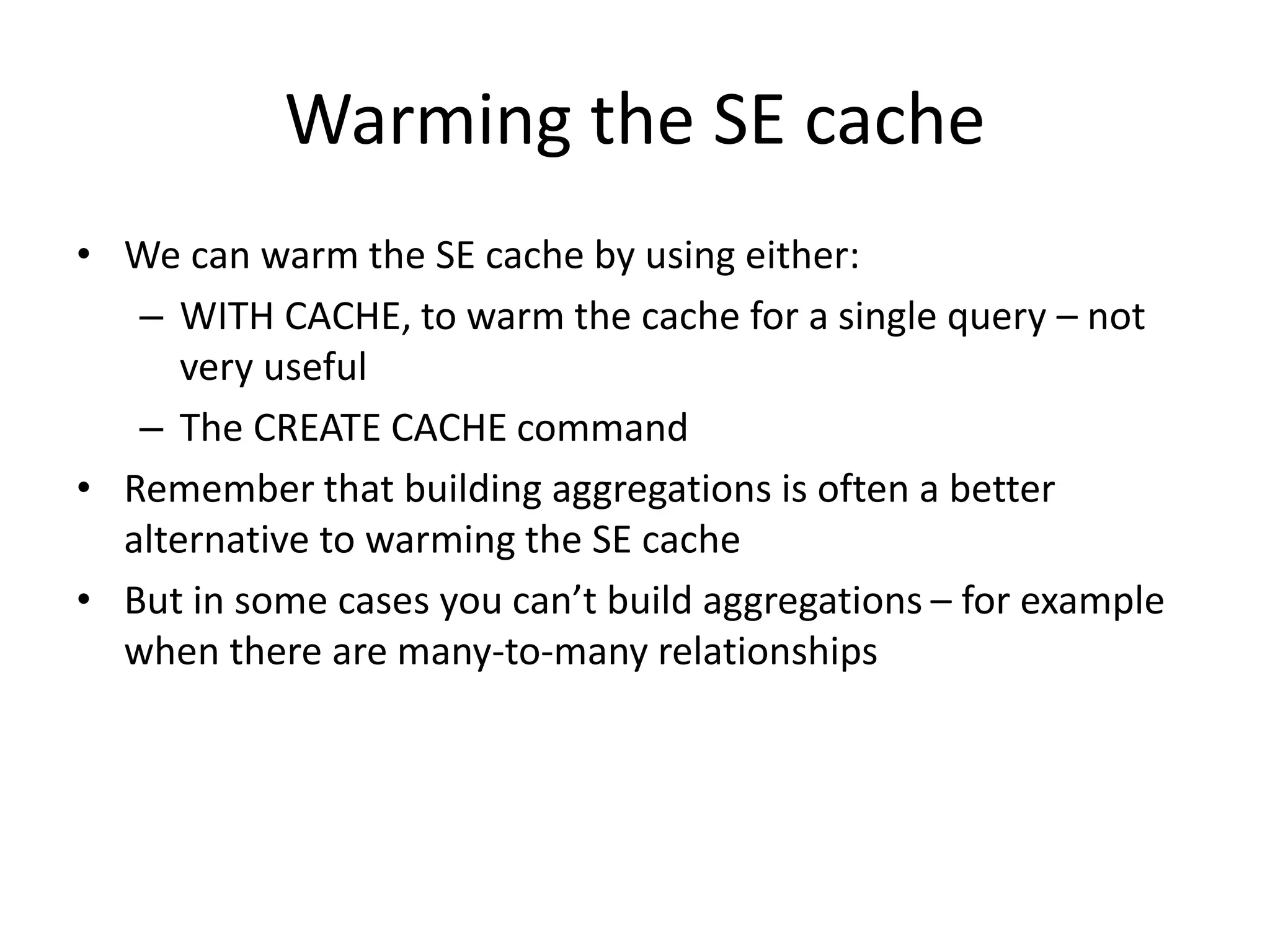 Warming the SE cache
• We can warm the SE cache by using either:
– WITH CACHE, to warm the cache for a single query – not
very useful
– The CREATE CACHE command
• Remember that building aggregations is often a better
alternative to warming the SE cache
• But in some cases you can’t build aggregations – for example
when there are many-to-many relationships
 