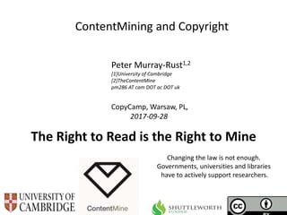 CopyCamp, Warsaw, PL,
2017-09-28
ContentMining and Copyright
Peter Murray-Rust1,2
[1]University of Cambridge
[2]TheContentMine
pm286 AT cam DOT ac DOT uk
Changing the law is not enough.
Governments, universities and libraries
have to actively support researchers.
The Right to Read is the Right to Mine
 