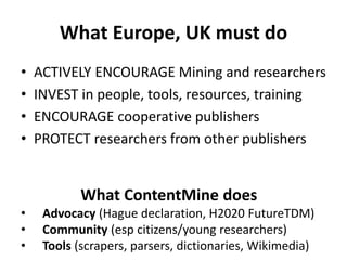 What Europe, UK must do
• ACTIVELY ENCOURAGE Mining and researchers
• INVEST in people, tools, resources, training
• ENCOURAGE cooperative publishers
• PROTECT researchers from other publishers
What ContentMine does
• Advocacy (Hague declaration, H2020 FutureTDM)
• Community (esp citizens/young researchers)
• Tools (scrapers, parsers, dictionaries, Wikimedia)
 