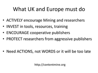 What UK and Europe must do
• ACTIVELY encourage Mining and researchers
• INVEST in tools, resources, training
• ENCOURAGE cooperative publishers
• PROTECT researchers from aggressive publishers
• Need ACTIONS, not WORDS or it will be too late
http://contentmine.org
 