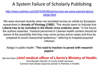 http://www.nytimes.com/2015/04/08/opinion/yes-we-were-warned-about-
ebola.html
We were stunned recently when we stumbled across an article by European
researchers in Annals of Virology [1982]: “The results seem to indicate that
Liberia has to be included in the Ebola virus endemic zone.” In the future,
the authors asserted, “medical personnel in Liberian health centers should be
aware of the possibility that they may come across active cases and thus be
prepared to avoid nosocomial epidemics,” referring to hospital-acquired
infection.
Adage in public health: “The road to inaction is paved with research
papers.”
Bernice Dahn (chief medical officer of Liberia’s Ministry of Health)
Vera Mussah (director of county health services)
Cameron Nutt (Ebola response adviser to Partners in Health)
A System Failure of Scholarly Publishing
 