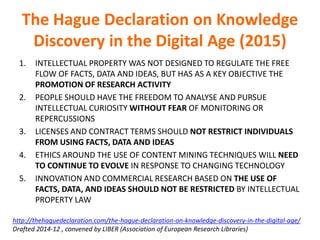 The Hague Declaration on Knowledge
Discovery in the Digital Age (2015)
1. INTELLECTUAL PROPERTY WAS NOT DESIGNED TO REGULATE THE FREE
FLOW OF FACTS, DATA AND IDEAS, BUT HAS AS A KEY OBJECTIVE THE
PROMOTION OF RESEARCH ACTIVITY
2. PEOPLE SHOULD HAVE THE FREEDOM TO ANALYSE AND PURSUE
INTELLECTUAL CURIOSITY WITHOUT FEAR OF MONITORING OR
REPERCUSSIONS
3. LICENSES AND CONTRACT TERMS SHOULD NOT RESTRICT INDIVIDUALS
FROM USING FACTS, DATA AND IDEAS
4. ETHICS AROUND THE USE OF CONTENT MINING TECHNIQUES WILL NEED
TO CONTINUE TO EVOLVE IN RESPONSE TO CHANGING TECHNOLOGY
5. INNOVATION AND COMMERCIAL RESEARCH BASED ON THE USE OF
FACTS, DATA, AND IDEAS SHOULD NOT BE RESTRICTED BY INTELLECTUAL
PROPERTY LAW
http://thehaguedeclaration.com/the-hague-declaration-on-knowledge-discovery-in-the-digital-age/
Drafted 2014-12 , convened by LIBER (Association of European Research Libraries)
 
