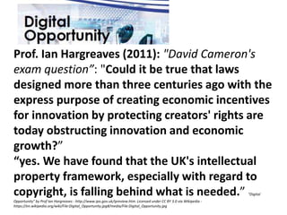 Prof. Ian Hargreaves (2011): "David Cameron's
exam question”: "Could it be true that laws
designed more than three centuries ago with the
express purpose of creating economic incentives
for innovation by protecting creators' rights are
today obstructing innovation and economic
growth?”
“yes. We have found that the UK's intellectual
property framework, especially with regard to
copyright, is falling behind what is needed.” "Digital
Opportunity" by Prof Ian Hargreaves - http://www.ipo.gov.uk/ipreview.htm. Licensed under CC BY 3.0 via Wikipedia -
https://en.wikipedia.org/wiki/File:Digital_Opportunity.jpg#/media/File:Digital_Opportunity.jpg
 