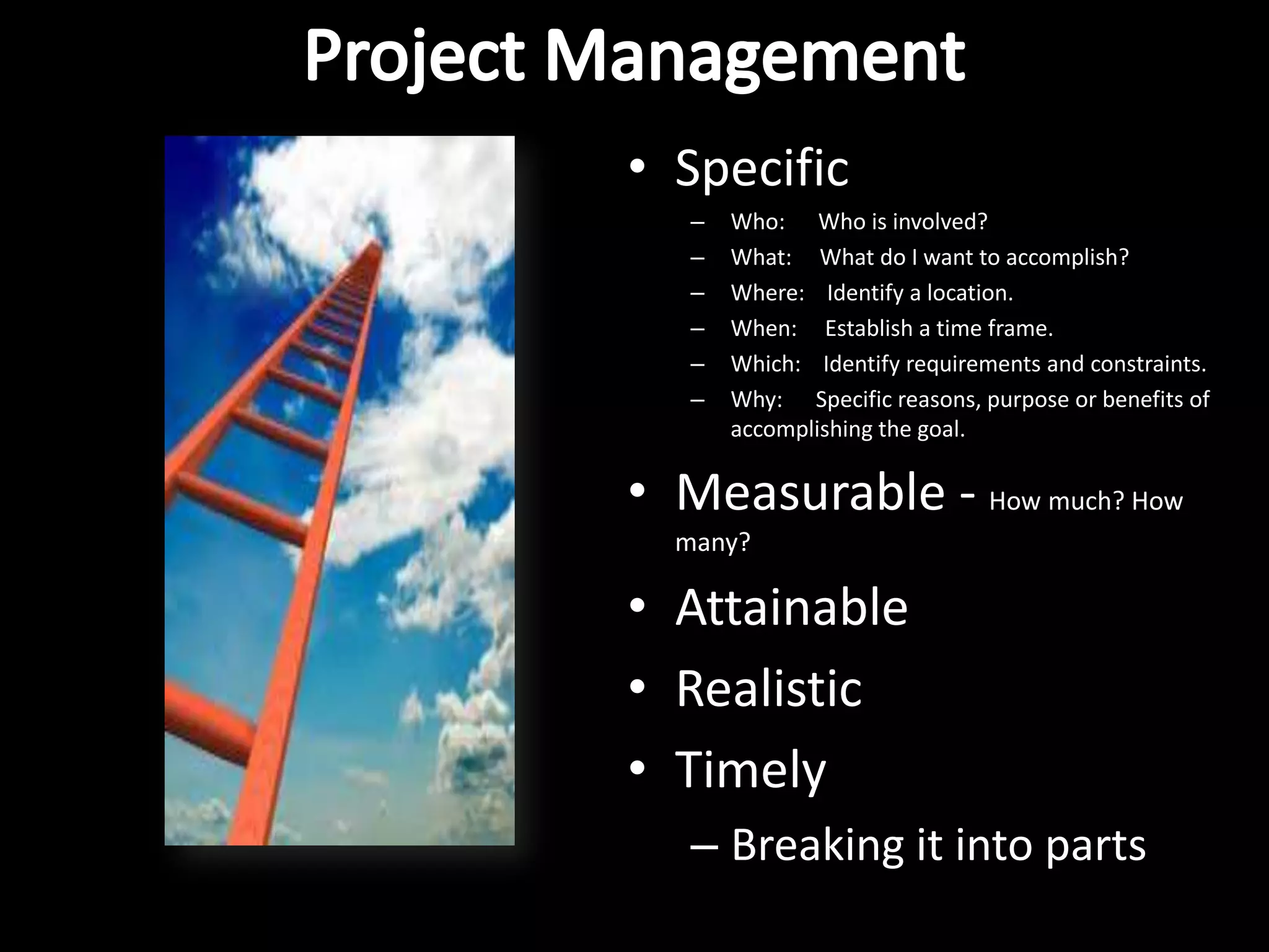 • Specific
   –   Who: Who is involved?
   –   What: What do I want to accomplish?
   –   Where: Identify a location.
   –   When: Establish a time frame.
   –   Which: Identify requirements and constraints.
   –   Why: Specific reasons, purpose or benefits of
       accomplishing the goal.

• Measurable - How much? How
  many?

• Attainable
• Realistic
• Timely
   – Breaking it into parts
 