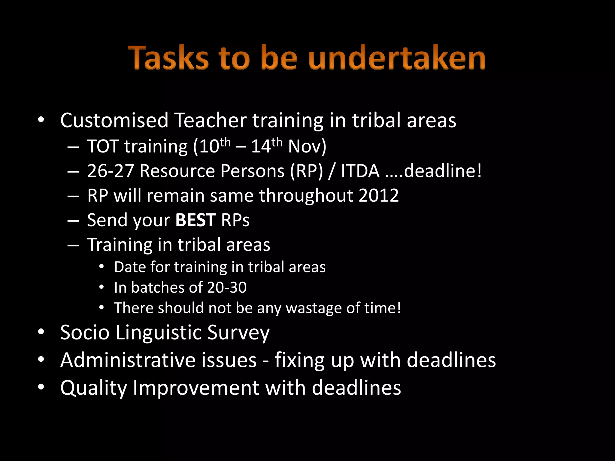 • Customised Teacher training in tribal areas
   –   TOT training (10th – 14th Nov)
   –   26-27 Resource Persons (RP) / ITDA ….deadline!
   –   RP will remain same throughout 2012
   –   Send your BEST RPs
   –   Training in tribal areas
        • Date for training in tribal areas
        • In batches of 20-30
        • There should not be any wastage of time!
• Socio Linguistic Survey
• Administrative issues - fixing up with deadlines
• Quality Improvement with deadlines
 