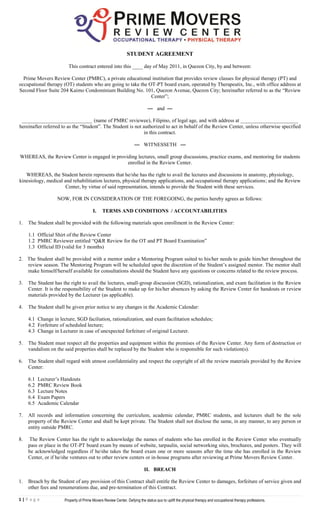 STUDENT AGREEMENT

                        This contract entered into this ____ day of May 2011, in Quezon City, by and between:

  Prime Movers Review Center (PMRC), a private educational institution that provides review classes for physical therapy (PT) and
occupational therapy (OT) students who are going to take the OT-PT board exam, operated by Therapeutix, Inc., with office address at
Second Floor Suite 204 Kaimo Condominium Building No. 101, Quezon Avenue, Quezon City; hereinafter referred to as the “Review
                                                              Center”;

                                                                            — and —

 ___________________________ (name of PMRC reviewee), Filipino, of legal age, and with address at ______________________
hereinafter referred to as the “Student”. The Student is not authorized to act in behalf of the Review Center, unless otherwise specified
                                                              in this contract.

                                                                   — WITNESSETH —

WHEREAS, the Review Center is engaged in providing lectures, small group discussions, practice exams, and mentoring for students
                                              enrolled in the Review Center.

   WHEREAS, the Student herein represents that he/she has the right to avail the lectures and discussions in anatomy, physiology,
kinesiology, medical and rehabilitiation lectures, physical therapy applications, and occupational therapy applications; and the Review
                      Center, by virtue of said representation, intends to provide the Student with these services.

                   NOW, FOR IN CONSIDERATION OF THE FOREGOING, the parties hereby agrees as follows:

                                        I.    TERMS AND CONDITIONS / ACCOUNTABILITIES

1.   The Student shall be provided with the following materials upon enrollment in the Review Center:

     1.1 Official Shirt of the Review Center
     1.2 PMRC Reviewer entitled “Q&R Review for the OT and PT Board Examination”
     1.3 Official ID (valid for 3 months)

2. The Student shall be provided with a mentor under a Mentoring Program suited to his/her needs to guide him/her throughout the
   review season. The Mentoring Program will be scheduled upon the discretion of the Student’s assigned mentor. The mentor shall
   make himself/herself available for consultations should the Student have any questions or concerns related to the review process.

3.   The Student has the right to avail the lectures, small-group discussion (SGD), rationalization, and exam facilitation in the Review
     Center. It is the responsibility of the Student to make up for his/her absences by asking the Review Center for handouts or review
     materials provided by the Lecturer (as applicable).

4.   The Student shall be given prior notice to any changes in the Academic Calendar:

     4.1 Change in lecture, SGD faciliation, rationalization, and exam facilitation schedules;
     4.2 Forfeiture of scheduled lecture;
     4.3 Change in Lecturer in case of unexpected forfeiture of original Lecturer.

5.   The Student must respect all the properties and equipment within the premises of the Review Center. Any form of destruction or
     vandalism on the said properties shall be replaced by the Student who is responsible for such violation(s).

6.   The Student shall regard with utmost confidentiality and respect the copyright of all the review materials provided by the Review
     Center:

     6.1   Lecturer’s Handouts
     6.2   PMRC Review Book
     6.3   Lecture Notes
     6.4   Exam Papers
     6.5   Academic Calendar

7.   All records and information concerning the curriculum, academic calendar, PMRC students, and lecturers shall be the sole
     property of the Review Center and shall be kept private. The Student shall not disclose the same, in any manner, to any person or
     entity outside PMRC.

8.   The Review Center has the right to acknowledge the names of students who has enrolled in the Review Center who eventually
     pass or place in the OT-PT board exam by means of website, tarpaulin, social networking sites, brochures, and posters. They will
     be acknowledged regardless if he/she takes the board exam one or more seasons after the time she has enrolled in the Review
     Center, or if he/she ventures out to other review centers or in-house programs after reviewing at Prime Movers Review Center.

                                                                         II. BREACH

1.   Breach by the Student of any provision of this Contract shall entitle the Review Center to damages, forfeiture of service given and
     other fees and renumerations due, and pre-termination of this Contract.

1|P a g e             Property of Prime Movers Review Center. Defying the status quo to uplift the physical therapy and occupational therapy professions.
                                                                              Copyright 2011

                                                                                       .
 