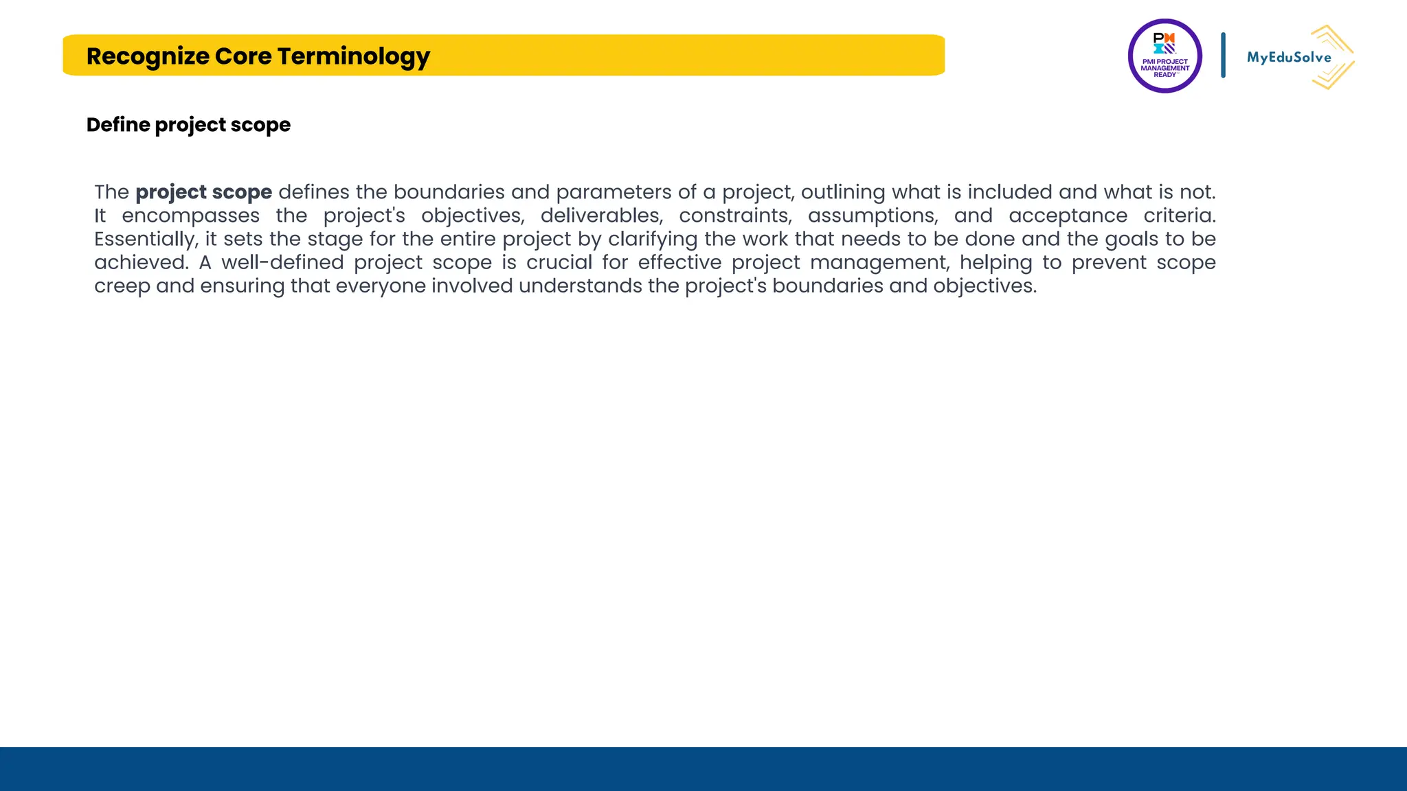 Recognize Core Terminology
Define project scope
The project scope defines the boundaries and parameters of a project, outlining what is included and what is not.
It encompasses the project's objectives, deliverables, constraints, assumptions, and acceptance criteria.
Essentially, it sets the stage for the entire project by clarifying the work that needs to be done and the goals to be
achieved. A well-defined project scope is crucial for effective project management, helping to prevent scope
creep and ensuring that everyone involved understands the project's boundaries and objectives.
 