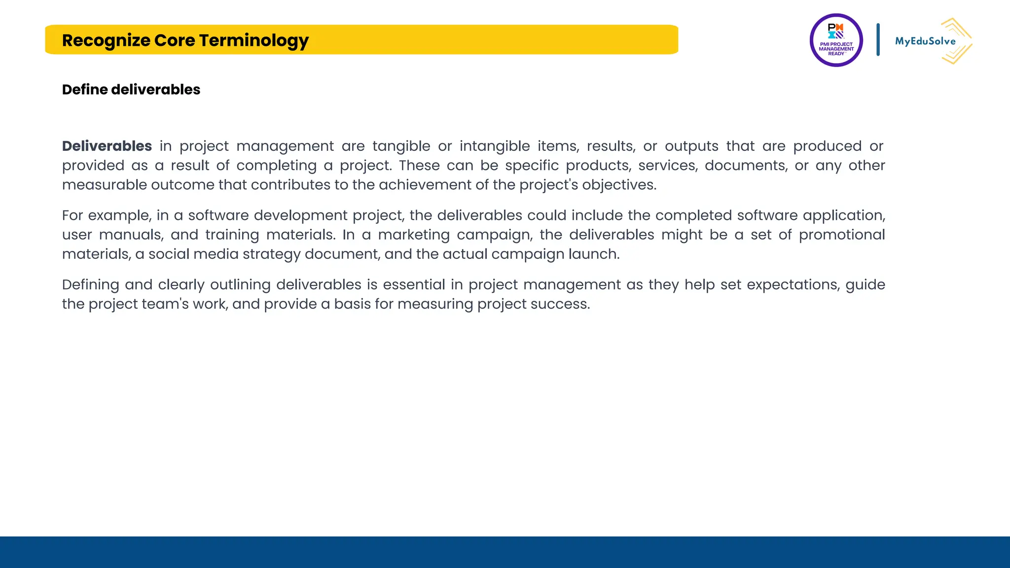 Recognize Core Terminology
Define deliverables
Deliverables in project management are tangible or intangible items, results, or outputs that are produced or
provided as a result of completing a project. These can be specific products, services, documents, or any other
measurable outcome that contributes to the achievement of the project's objectives.
For example, in a software development project, the deliverables could include the completed software application,
user manuals, and training materials. In a marketing campaign, the deliverables might be a set of promotional
materials, a social media strategy document, and the actual campaign launch.
Defining and clearly outlining deliverables is essential in project management as they help set expectations, guide
the project team's work, and provide a basis for measuring project success.
 
