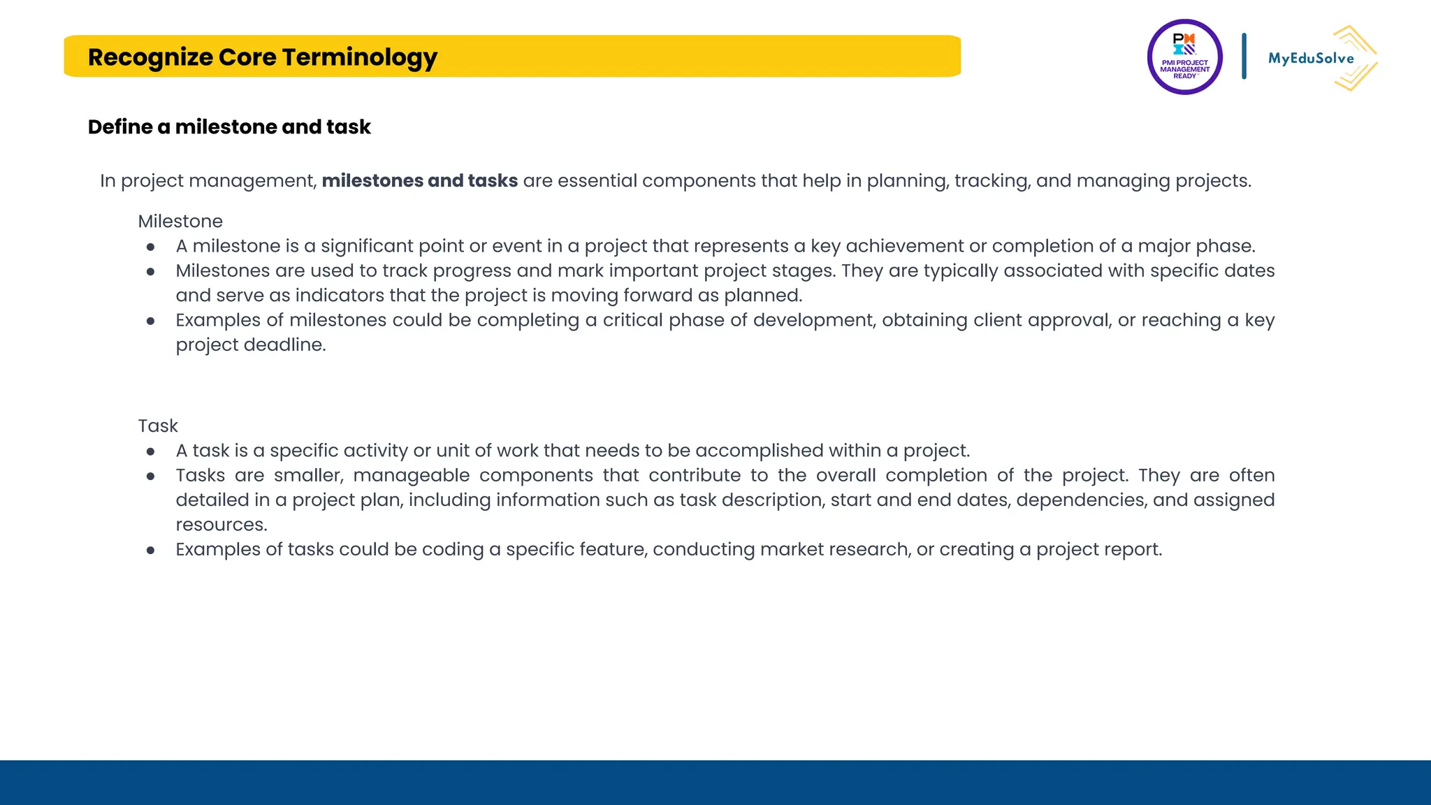 Recognize Core Terminology
Define a milestone and task
In project management, milestones and tasks are essential components that help in planning, tracking, and managing projects.
Milestone
● A milestone is a significant point or event in a project that represents a key achievement or completion of a major phase.
● Milestones are used to track progress and mark important project stages. They are typically associated with specific dates
and serve as indicators that the project is moving forward as planned.
● Examples of milestones could be completing a critical phase of development, obtaining client approval, or reaching a key
project deadline.
Task
● A task is a specific activity or unit of work that needs to be accomplished within a project.
● Tasks are smaller, manageable components that contribute to the overall completion of the project. They are often
detailed in a project plan, including information such as task description, start and end dates, dependencies, and assigned
resources.
● Examples of tasks could be coding a specific feature, conducting market research, or creating a project report.
 