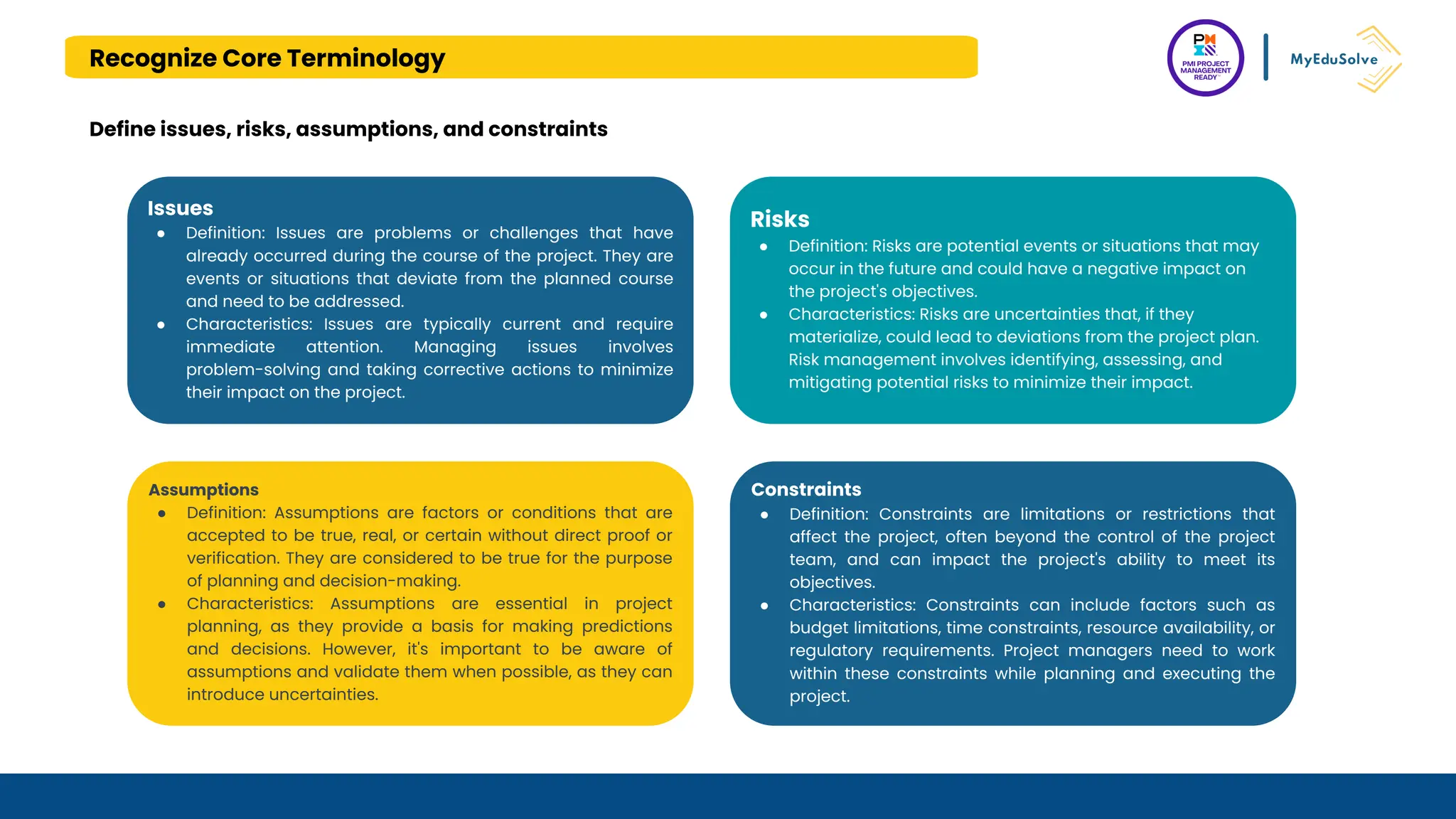 Recognize Core Terminology
Define issues, risks, assumptions, and constraints
Issues
● Definition: Issues are problems or challenges that have
already occurred during the course of the project. They are
events or situations that deviate from the planned course
and need to be addressed.
● Characteristics: Issues are typically current and require
immediate attention. Managing issues involves
problem-solving and taking corrective actions to minimize
their impact on the project.
Risks
● Definition: Risks are potential events or situations that may
occur in the future and could have a negative impact on
the project's objectives.
● Characteristics: Risks are uncertainties that, if they
materialize, could lead to deviations from the project plan.
Risk management involves identifying, assessing, and
mitigating potential risks to minimize their impact.
Assumptions
● Definition: Assumptions are factors or conditions that are
accepted to be true, real, or certain without direct proof or
verification. They are considered to be true for the purpose
of planning and decision-making.
● Characteristics: Assumptions are essential in project
planning, as they provide a basis for making predictions
and decisions. However, it's important to be aware of
assumptions and validate them when possible, as they can
introduce uncertainties.
Constraints
● Definition: Constraints are limitations or restrictions that
affect the project, often beyond the control of the project
team, and can impact the project's ability to meet its
objectives.
● Characteristics: Constraints can include factors such as
budget limitations, time constraints, resource availability, or
regulatory requirements. Project managers need to work
within these constraints while planning and executing the
project.
 