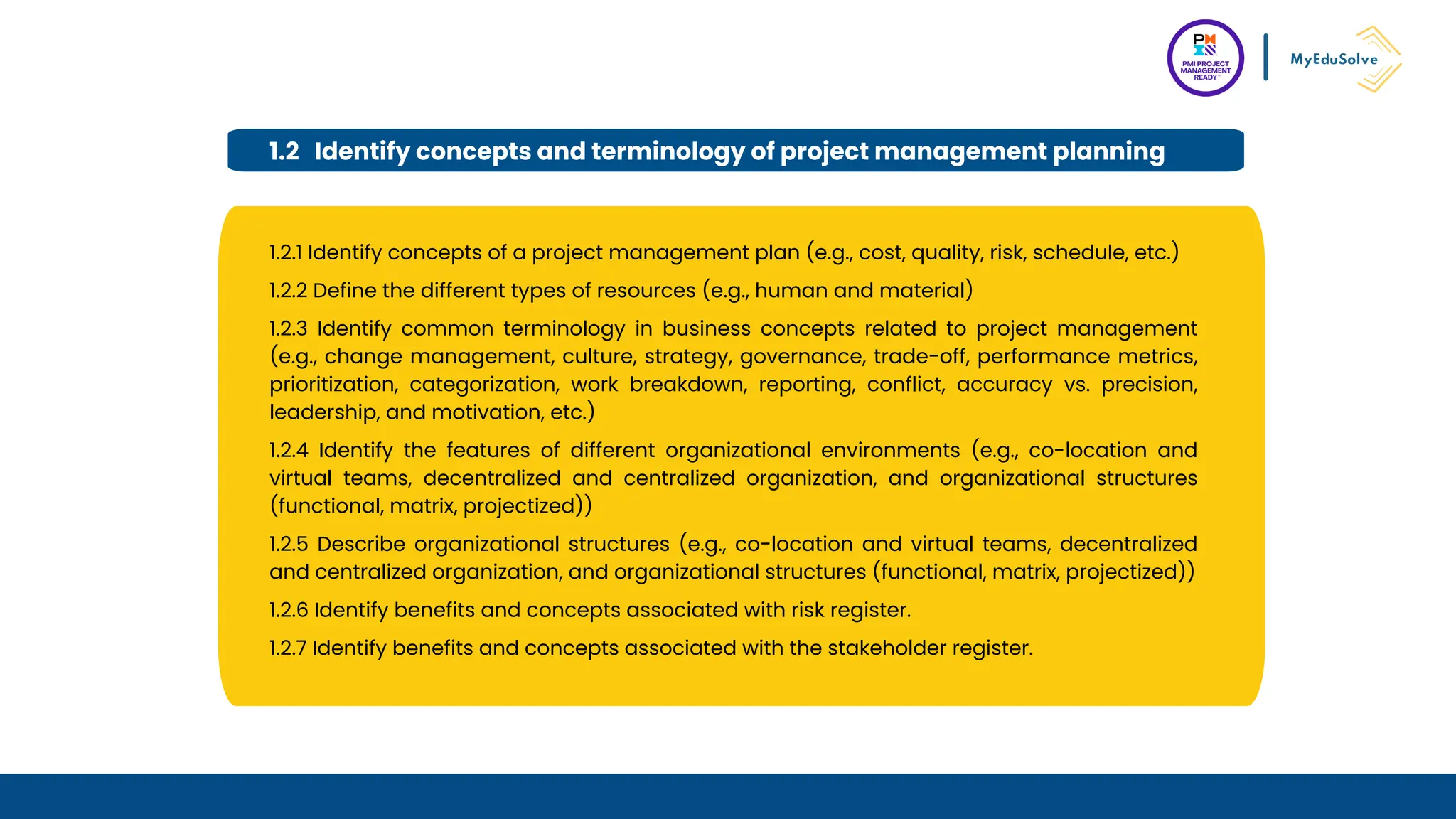 1.2 Identify concepts and terminology of project management planning
1.2.1 Identify concepts of a project management plan (e.g., cost, quality, risk, schedule, etc.)
1.2.2 Define the different types of resources (e.g., human and material)
1.2.3 Identify common terminology in business concepts related to project management
(e.g., change management, culture, strategy, governance, trade-off, performance metrics,
prioritization, categorization, work breakdown, reporting, conflict, accuracy vs. precision,
leadership, and motivation, etc.)
1.2.4 Identify the features of different organizational environments (e.g., co-location and
virtual teams, decentralized and centralized organization, and organizational structures
(functional, matrix, projectized))
1.2.5 Describe organizational structures (e.g., co-location and virtual teams, decentralized
and centralized organization, and organizational structures (functional, matrix, projectized))
1.2.6 Identify benefits and concepts associated with risk register.
1.2.7 Identify benefits and concepts associated with the stakeholder register.
 