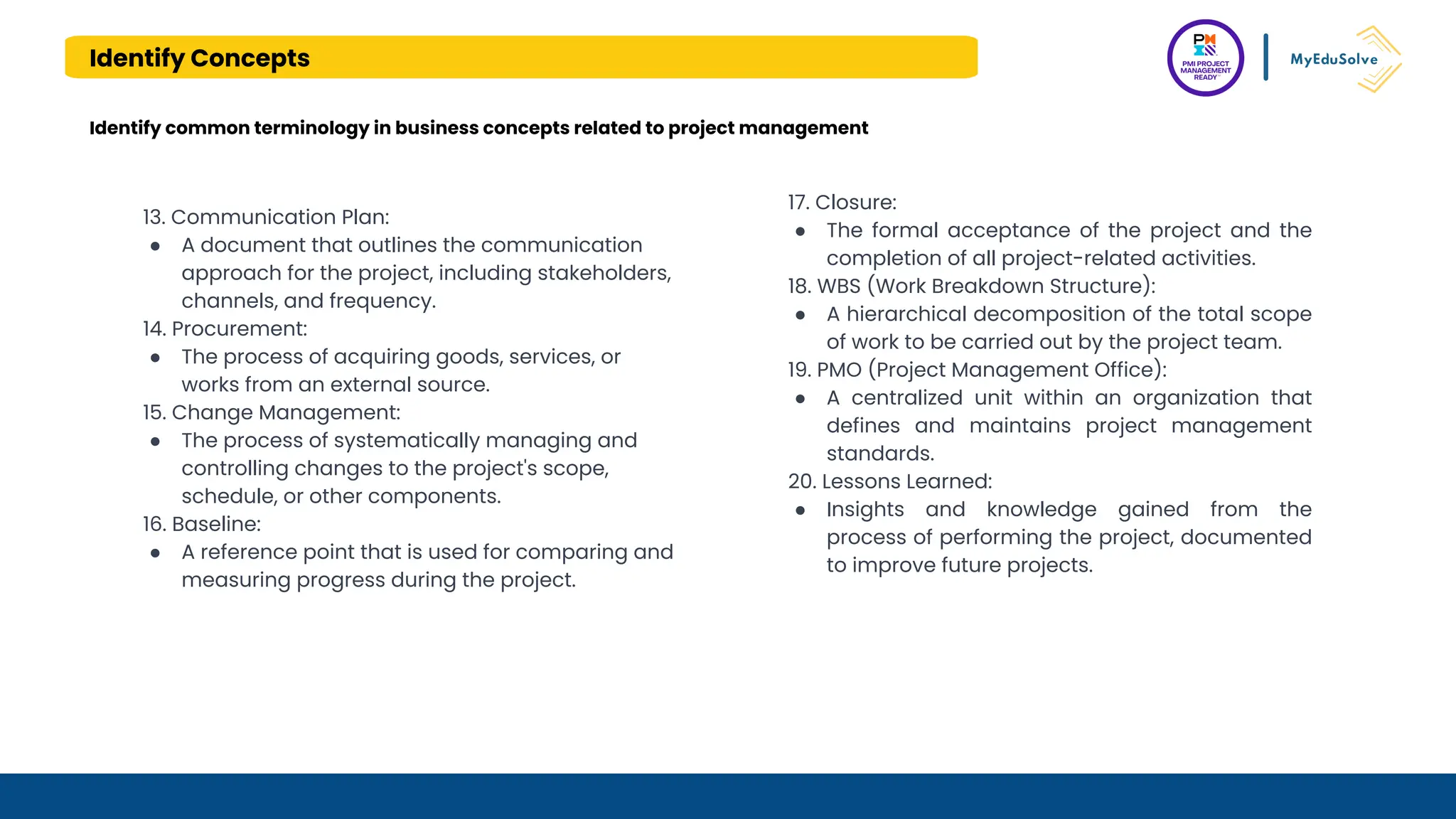 Identify Concepts
Identify common terminology in business concepts related to project management
13. Communication Plan:
● A document that outlines the communication
approach for the project, including stakeholders,
channels, and frequency.
14. Procurement:
● The process of acquiring goods, services, or
works from an external source.
15. Change Management:
● The process of systematically managing and
controlling changes to the project's scope,
schedule, or other components.
16. Baseline:
● A reference point that is used for comparing and
measuring progress during the project.
17. Closure:
● The formal acceptance of the project and the
completion of all project-related activities.
18. WBS (Work Breakdown Structure):
● A hierarchical decomposition of the total scope
of work to be carried out by the project team.
19. PMO (Project Management Office):
● A centralized unit within an organization that
defines and maintains project management
standards.
20. Lessons Learned:
● Insights and knowledge gained from the
process of performing the project, documented
to improve future projects.
 