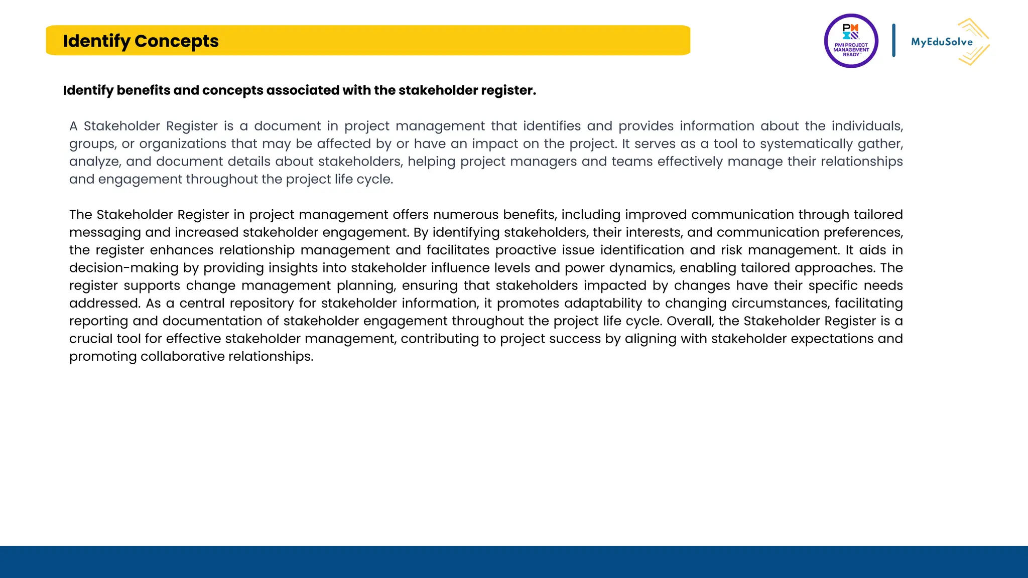 Identify Concepts
A Stakeholder Register is a document in project management that identifies and provides information about the individuals,
groups, or organizations that may be affected by or have an impact on the project. It serves as a tool to systematically gather,
analyze, and document details about stakeholders, helping project managers and teams effectively manage their relationships
and engagement throughout the project life cycle.
The Stakeholder Register in project management offers numerous benefits, including improved communication through tailored
messaging and increased stakeholder engagement. By identifying stakeholders, their interests, and communication preferences,
the register enhances relationship management and facilitates proactive issue identification and risk management. It aids in
decision-making by providing insights into stakeholder influence levels and power dynamics, enabling tailored approaches. The
register supports change management planning, ensuring that stakeholders impacted by changes have their specific needs
addressed. As a central repository for stakeholder information, it promotes adaptability to changing circumstances, facilitating
reporting and documentation of stakeholder engagement throughout the project life cycle. Overall, the Stakeholder Register is a
crucial tool for effective stakeholder management, contributing to project success by aligning with stakeholder expectations and
promoting collaborative relationships.
Identify benefits and concepts associated with the stakeholder register.
 