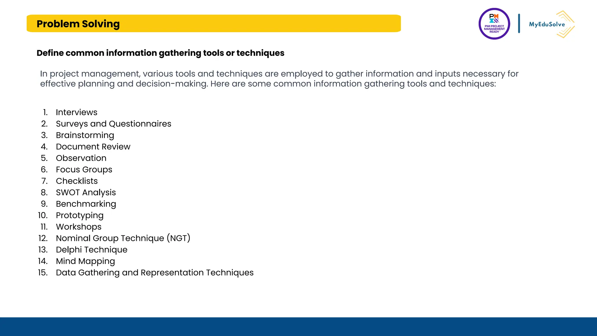 Problem Solving
Define common information gathering tools or techniques
In project management, various tools and techniques are employed to gather information and inputs necessary for
effective planning and decision-making. Here are some common information gathering tools and techniques:
1. Interviews
2. Surveys and Questionnaires
3. Brainstorming
4. Document Review
5. Observation
6. Focus Groups
7. Checklists
8. SWOT Analysis
9. Benchmarking
10. Prototyping
11. Workshops
12. Nominal Group Technique (NGT)
13. Delphi Technique
14. Mind Mapping
15. Data Gathering and Representation Techniques
 