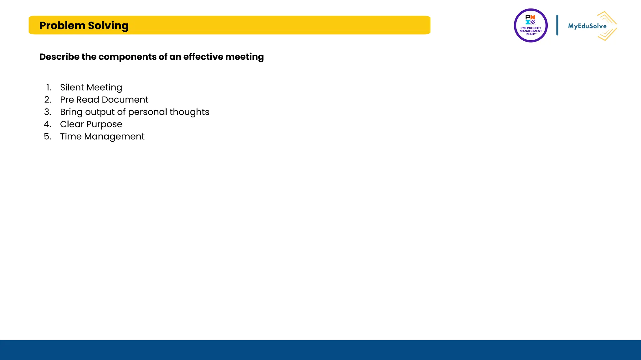 Problem Solving
Describe the components of an effective meeting
1. Silent Meeting
2. Pre Read Document
3. Bring output of personal thoughts
4. Clear Purpose
5. Time Management
 