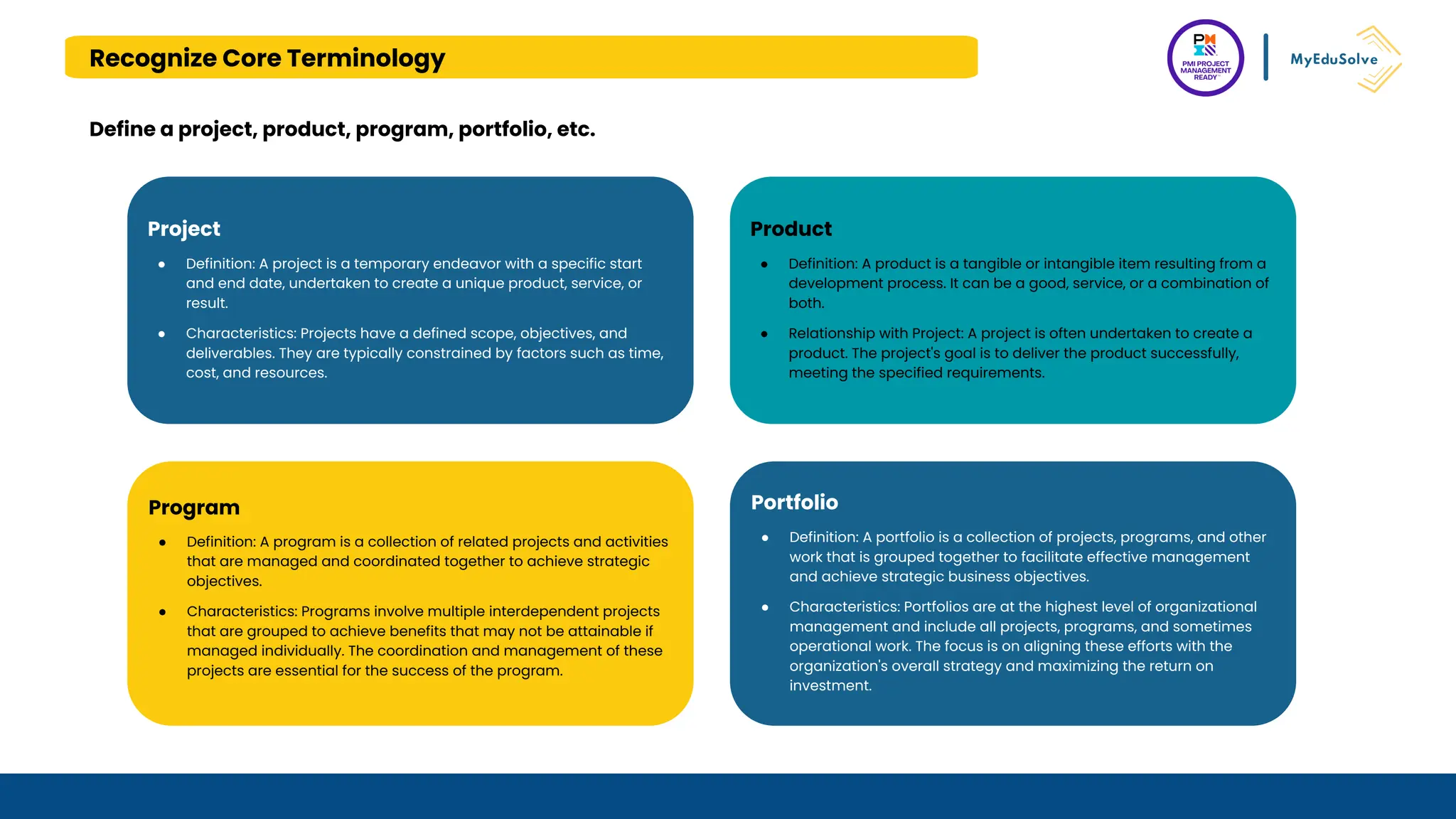 Recognize Core Terminology
Define a project, product, program, portfolio, etc.
Project
● Definition: A project is a temporary endeavor with a specific start
and end date, undertaken to create a unique product, service, or
result.
● Characteristics: Projects have a defined scope, objectives, and
deliverables. They are typically constrained by factors such as time,
cost, and resources.
Product
● Definition: A product is a tangible or intangible item resulting from a
development process. It can be a good, service, or a combination of
both.
● Relationship with Project: A project is often undertaken to create a
product. The project's goal is to deliver the product successfully,
meeting the specified requirements.
Program
● Definition: A program is a collection of related projects and activities
that are managed and coordinated together to achieve strategic
objectives.
● Characteristics: Programs involve multiple interdependent projects
that are grouped to achieve benefits that may not be attainable if
managed individually. The coordination and management of these
projects are essential for the success of the program.
Portfolio
● Definition: A portfolio is a collection of projects, programs, and other
work that is grouped together to facilitate effective management
and achieve strategic business objectives.
● Characteristics: Portfolios are at the highest level of organizational
management and include all projects, programs, and sometimes
operational work. The focus is on aligning these efforts with the
organization's overall strategy and maximizing the return on
investment.
 