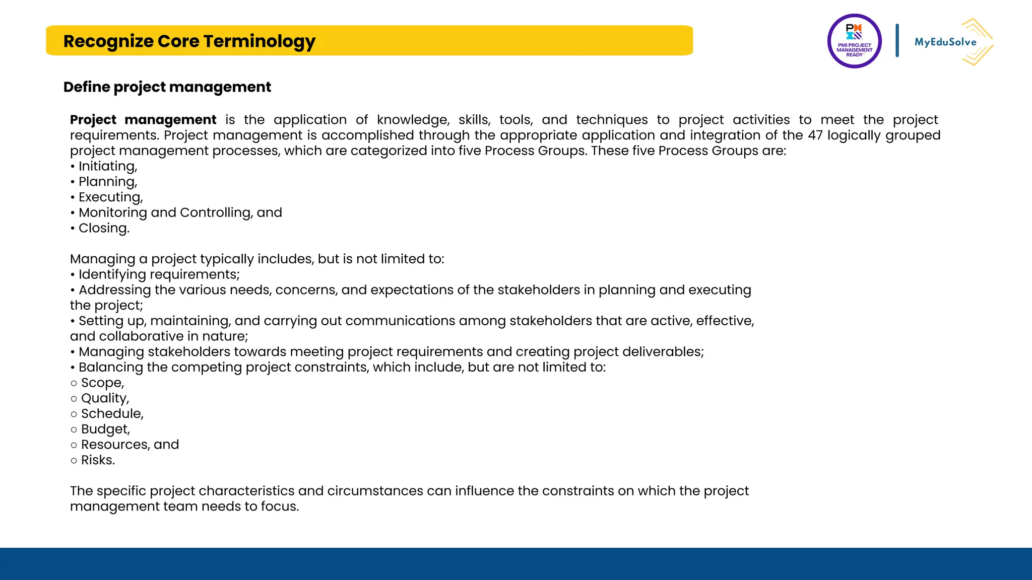 Recognize Core Terminology
Define project management
Project management is the application of knowledge, skills, tools, and techniques to project activities to meet the project
requirements. Project management is accomplished through the appropriate application and integration of the 47 logically grouped
project management processes, which are categorized into five Process Groups. These five Process Groups are:
• Initiating,
• Planning,
• Executing,
• Monitoring and Controlling, and
• Closing.
Managing a project typically includes, but is not limited to:
• Identifying requirements;
• Addressing the various needs, concerns, and expectations of the stakeholders in planning and executing
the project;
• Setting up, maintaining, and carrying out communications among stakeholders that are active, effective,
and collaborative in nature;
• Managing stakeholders towards meeting project requirements and creating project deliverables;
• Balancing the competing project constraints, which include, but are not limited to:
○ Scope,
○ Quality,
○ Schedule,
○ Budget,
○ Resources, and
○ Risks.
The specific project characteristics and circumstances can influence the constraints on which the project
management team needs to focus.
 