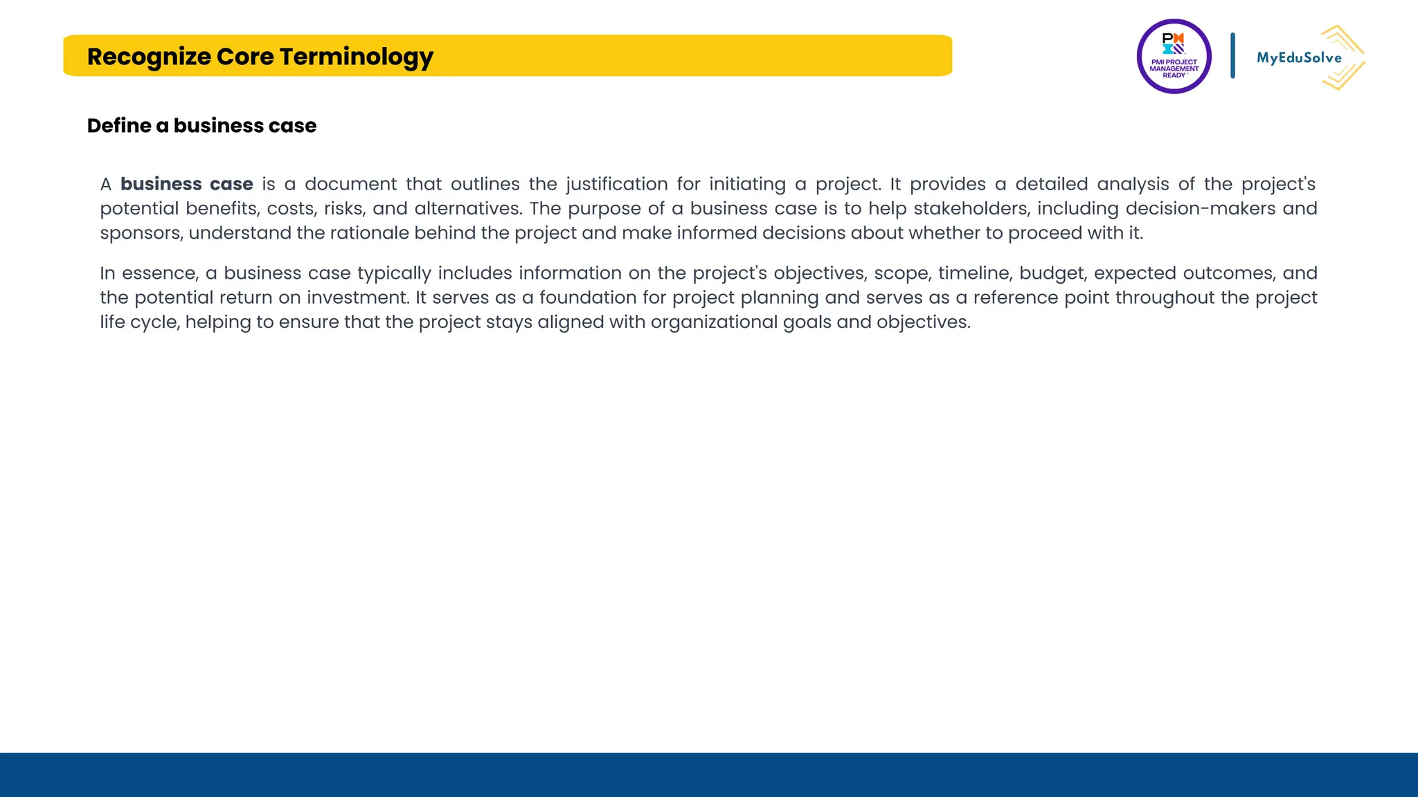 Recognize Core Terminology
Define a business case
A business case is a document that outlines the justification for initiating a project. It provides a detailed analysis of the project's
potential benefits, costs, risks, and alternatives. The purpose of a business case is to help stakeholders, including decision-makers and
sponsors, understand the rationale behind the project and make informed decisions about whether to proceed with it.
In essence, a business case typically includes information on the project's objectives, scope, timeline, budget, expected outcomes, and
the potential return on investment. It serves as a foundation for project planning and serves as a reference point throughout the project
life cycle, helping to ensure that the project stays aligned with organizational goals and objectives.
 