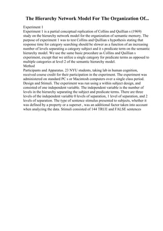 The Hierarchy Network Model For The Organization Of...
Experiment 1
Experiment 1 is a partial conceptual replication of Collins and Quillian s (1969)
study on the hierarchy network model for the organization of semantic memory. The
purpose of experiment 1 was to test Collins and Quillian s hypothesis stating that
response time for category searching should be slower as a function of an increasing
number of levels separating a category subject and it s predicate term on the semantic
hierarchy model. We use the same basic procedure as Collins and Quillian s
experiment, except that we utilize a single category for predicate terms as opposed to
multiple categories at level 2 of the semantic hierarchy model.
Method
Participants and Apparatus. 23 NYU students, taking lab in human cognition,
received course credit for their participation in the experiment. The experiment was
administered on standard PC s or Macintosh computers over a single class period.
Design and Stimuli. The experiment was run using a within subject design, and
consisted of one independent variable. The independent variable is the number of
levels in the hierarchy separating the subject and predicate terms. There are three
levels of the independent variable 0 levels of separation, 1 level of separation, and 2
levels of separation. The type of sentence stimulus presented to subjects, whether it
was defined by a property or a superset , was an additional factor taken into account
when analyzing the data. Stimuli consisted of 144 TRUE and FALSE sentences
 