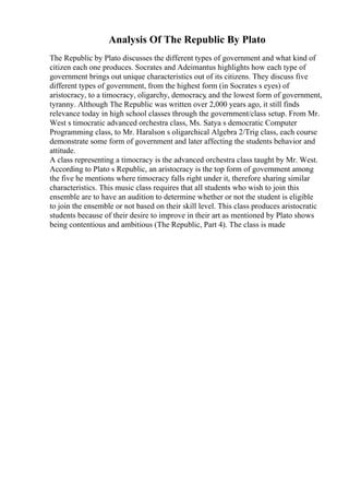 Analysis Of The Republic By Plato
The Republic by Plato discusses the different types of government and what kind of
citizen each one produces. Socrates and Adeimantus highlights how each type of
government brings out unique characteristics out of its citizens. They discuss five
different types of government, from the highest form (in Socrates s eyes) of
aristocracy, to a timocracy, oligarchy, democracy
, and the lowest form of government,
tyranny. Although The Republic was written over 2,000 years ago, it still finds
relevance today in high school classes through the government/class setup. From Mr.
West s timocratic advanced orchestra class, Ms. Satya s democratic Computer
Programming class, to Mr. Haralson s oligarchical Algebra 2/Trig class, each course
demonstrate some form of government and later affecting the students behavior and
attitude.
A class representing a timocracy is the advanced orchestra class taught by Mr. West.
According to Plato s Republic, an aristocracy is the top form of government among
the five he mentions where timocracy falls right under it, therefore sharing similar
characteristics. This music class requires that all students who wish to join this
ensemble are to have an audition to determine whether or not the student is eligible
to join the ensemble or not based on their skill level. This class produces aristocratic
students because of their desire to improve in their art as mentioned by Plato shows
being contentious and ambitious (The Republic, Part 4). The class is made
 