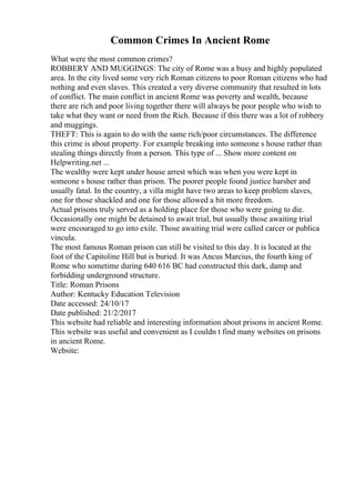 Common Crimes In Ancient Rome
What were the most common crimes?
ROBBERY AND MUGGINGS: The city of Rome was a busy and highly populated
area. In the city lived some very rich Roman citizens to poor Roman citizens who had
nothing and even slaves. This created a very diverse community that resulted in lots
of conflict. The main conflict in ancient Rome was poverty and wealth, because
there are rich and poor living together there will always be poor people who wish to
take what they want or need from the Rich. Because if this there was a lot of robbery
and muggings.
THEFT: This is again to do with the same rich/poor circumstances. The difference
this crime is about property. For example breaking into someone s house rather than
stealing things directly from a person. This type of ... Show more content on
Helpwriting.net ...
The wealthy were kept under house arrest which was when you were kept in
someone s house rather than prison. The poorer people found justice harsher and
usually fatal. In the country, a villa might have two areas to keep problem slaves,
one for those shackled and one for those allowed a bit more freedom.
Actual prisons truly served as a holding place for those who were going to die.
Occasionally one might be detained to await trial, but usually those awaiting trial
were encouraged to go into exile. Those awaiting trial were called carcer or publica
vincula.
The most famous Roman prison can still be visited to this day. It is located at the
foot of the Capitoline Hill but is buried. It was Ancus Marcius, the fourth king of
Rome who sometime during 640 616 BC had constructed this dark, damp and
forbidding underground structure.
Title: Roman Prisons
Author: Kentucky Education Television
Date accessed: 24/10/17
Date published: 21/2/2017
This website had reliable and interesting information about prisons in ancient Rome.
This website was useful and convenient as I couldn t find many websites on prisons
in ancient Rome.
Website:
 