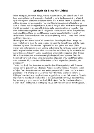 Analysis Of Bless Me Ultima
It can be argued, as human beings, we are students of life, and death is one of the
hard lessons that we will encounter. Our faith is not a fixed concept, it is affected
by a convergence of factors and events in our life. A person s faith is a complex and
differs from one person to another, but one thing is for certain, it affects how we
look at life and how we approach life. Rudolfo Anayas Bless Me Ultima divulges into
the life an inquisitive six year old Antonio as he transitions from a young boy to a
man and becomes cognizant of life s tragedies. His inquisitive nature that persists to
understand himself and his world bears an internal struggle that leaves a rift of
ambivalence that mentally tears him between opposing ideals.... Show more content
on Helpwriting.net ...
He still goes back to the idea of his preordained future in priesthood. Anaya also
uses symbolism to show the stark contrast between the stain of blood and the sweet
waters of my river. The idea that Lupito s blood was spilled as a result of his
impure and sinful actions is now tainting and defiling the purity and sanctity of water
could be paralleled to Antonio s innocence defiled and diluted by the horrors he had
just witnessed. Arguably, Lupito s death is an unjustified persecution of an ill man.
His actions actions that he was not completely conscious of stemmed from the
horrors of war which brings about the question of justice. Why would God let this
man a man not fully conscious of his actions be held responsible, punished, and
persecuted?
The second death that Antonio witnessed furthered his negotiation with faith and
caused him to question God s fairness. Narciso s death permeated Antonio s vision
of a just God. Antonio questions how a compassionate God could co exist with the
presence of evil. During his life, Narciso was vilified and alienated. Tenorio s
killing of Narciso is an example of an archetypal Good versus Evil situation. Tenorio,
the nefarious manifestation of all that is evil, condemned Narciso, a misunderstood
but ultimately, a good man, to his death. He looks to God for Narciso s salvation.
I knew what I had to pray. I had to pray an Act of Contrition for his departing soul... I
 
