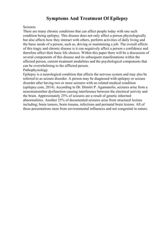 Symptoms And Treatment Of Epilepsy
Seizures
There are many chronic conditions that can affect people today with one such
condition being epilepsy. This disease does not only affect a person physiologically
but also affects how they interact with others, perform activities of daily living and
the basic needs of a person, such as, driving or maintaining a job. The overall affects
of this tragic and chronic disease is it can negatively affect a person s confidence and
therefore affect their basic life choices. Within this paper there will be a discussion of
several components of this disease and its subsequent manifestations within the
affected person, current treatment modalities and the psychological components that
can be overwhelming to the afflicted person.
Pathophysiology
Epilepsy is a neurological condition that affects the nervous system and may also be
referred to as seizure disorder. A person may be diagnosed with epilepsy or seizure
disorder after having two or more seizures with no related medical condition
(epilepsy.com, 2014). According to Dr. Dimitri P. Agamanolis, seizures arise from a
neurotransmitter dysfunction causing interference between the electrical activity and
the brain. Approximately 25% of seizures are a result of genetic inherited
abnormalities. Another 25% of documented seizures arise from structural lesions
including; brain tumors, brain trauma, infections and perinatal brain lesions. All of
these presentations stem from environmental influences and not congenital in nature.
 