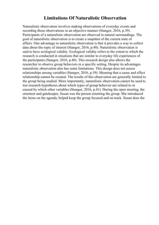 Limitations Of Naturalistic Observation
Naturalistic observation involves making observations of everyday events and
recording those observations in an objective manner (Stangor, 2016, p.39).
Participants of a naturalistic observation are observed in natural surroundings. The
goal of naturalistic observation is to create a snapshot of the current state of
affairs. One advantage to naturalistic observation is that it provides a way to collect
data about the topic of interest (Stangor, 2016, p.40). Naturalistic observation is
said to have ecological validity. Ecological validity refers to the extent to which the
research is conducted in situations that are similar to everyday life experiences of
the participants (Stangor, 2016, p.40). This research design also allows the
researcher to observe group behaviors in a specific setting. Despite its advantages
naturalistic observation also has some limitations. This design does not assess
relationships among variables (Stangor, 2016, p.39). Meaning that a cause and effect
relationship cannot be created. The results of this observation are generally limited to
the group being studied. More importantly, naturalistic observation cannot be used to
test research hypotheses about which types of group behavior are related to or
caused by which other variables (Stangor, 2016, p.41). During the open meeting, the
orienteer and gatekeeper, Susan was the person orienting the group. She introduced
the items on the agenda, helped keep the group focused and on track. Susan does the
 