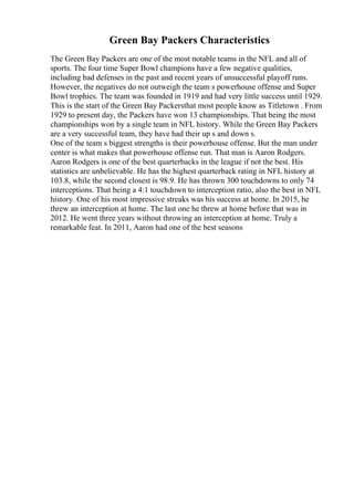 Green Bay Packers Characteristics
The Green Bay Packers are one of the most notable teams in the NFL and all of
sports. The four time Super Bowl champions have a few negative qualities,
including bad defenses in the past and recent years of unsuccessful playoff runs.
However, the negatives do not outweigh the team s powerhouse offense and Super
Bowl trophies. The team was founded in 1919 and had very little success until 1929.
This is the start of the Green Bay Packersthat most people know as Titletown . From
1929 to present day, the Packers have won 13 championships. That being the most
championships won by a single team in NFL history. While the Green Bay Packers
are a very successful team, they have had their up s and down s.
One of the team s biggest strengths is their powerhouse offense. But the man under
center is what makes that powerhouse offense run. That man is Aaron Rodgers.
Aaron Rodgers is one of the best quarterbacks in the league if not the best. His
statistics are unbelievable. He has the highest quarterback rating in NFL history at
103.8, while the second closest is 98.9. He has thrown 300 touchdowns to only 74
interceptions. That being a 4:1 touchdown to interception ratio, also the best in NFL
history. One of his most impressive streaks was his success at home. In 2015, he
threw an interception at home. The last one he threw at home before that was in
2012. He went three years without throwing an interception at home. Truly a
remarkable feat. In 2011, Aaron had one of the best seasons
 