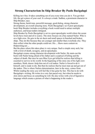 Strong Characterism In Ship Breaker By Paolo Bacigalupi
Killing isn t free. It takes something out of you every time you do it. You get their
life; the get a piece of your soul. It s always a trade. Sadhna, a prominent character in
Ship Breaker, says.
Strong theme, harsh tone, powerful message, good dialog, strong character
development, an overall amazing story. Paolo Bacigalupi s sci fi post apocalyptic
book Ship Breaker includes everything a book would need to attract multiple
audiences, and keep readers intrigued.
Ship Breaker by Paolo Bacigalupi is set in a post apocalyptic world where the ocean
levels have risen and oil is scarce. The story focuses on a boy named Nailer. Who is
on a light crew. He gets in the air ducts and small spaces in beached and broken
ships. They do this because they are younger and smaller than everybody else. They
then collect what the other people could not. His ... Show more content on
Helpwriting.net ...
But the place where this takes place is very unique. Such a simple story arch, but
with a twist of death, savagery, and an apocalypse.
Bacigalupi creates strong character development with Nailer. He starts out the
book with Nailer being afraid of his father and is sceptical of killing and the
subject of death. But once he sees Blue Eyes get killed he realizes that killing is
essential to survive in his world. In the beginning of the story one of his light crew
members, Sloth, doesn t help him out of a oil tanker. Nailer is forced to do it
himself, and is ready to die. But then he realizes that he must man up and get out of
the tanker. This is where Nailers determination, later in the story, comes from.
Whilst reading the story you will feel like it has gone by fast. This has to do with
Bacigalupi s writing. He writes in a very fast paced way, but when he needs to
slow down and focus on something he will. He also writes with a lot of figurative
language which creates a picture of what is happening in the reader s
 