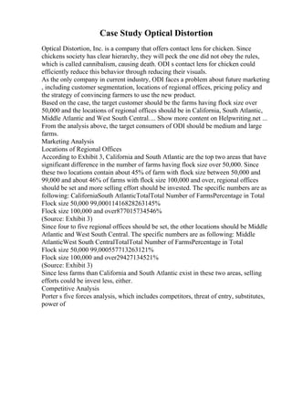 Case Study Optical Distortion
Optical Distortion, Inc. is a company that offers contact lens for chicken. Since
chickens society has clear hierarchy, they will peck the one did not obey the rules,
which is called cannibalism, causing death. ODI s contact lens for chicken could
efficiently reduce this behavior through reducing their visuals.
As the only company in current industry, ODI faces a problem about future marketing
, including customer segmentation, locations of regional offices, pricing policy and
the strategy of convincing farmers to use the new product.
Based on the case, the target customer should be the farms having flock size over
50,000 and the locations of regional offices should be in California, South Atlantic,
Middle Atlantic and West South Central.... Show more content on Helpwriting.net ...
From the analysis above, the target consumers of ODI should be medium and large
farms.
Marketing Analysis
Locations of Regional Offices
According to Exhibit 3, California and South Atlantic are the top two areas that have
significant difference in the number of farms having flock size over 50,000. Since
these two locations contain about 45% of farm with flock size between 50,000 and
99,000 and about 46% of farms with flock size 100,000 and over, regional offices
should be set and more selling effort should be invested. The specific numbers are as
following: CaliforniaSouth AtlanticTotalTotal Number of FarmsPercentage in Total
Flock size 50,000 99,00011416828263145%
Flock size 100,000 and over877015734546%
(Source: Exhibit 3)
Since four to five regional offices should be set, the other locations should be Middle
Atlantic and West South Central. The specific numbers are as following: Middle
AtlanticWest South CentralTotalTotal Number of FarmsPercentage in Total
Flock size 50,000 99,000557713263121%
Flock size 100,000 and over29427134521%
(Source: Exhibit 3)
Since less farms than California and South Atlantic exist in these two areas, selling
efforts could be invest less, either.
Competitive Analysis
Porter s five forces analysis, which includes competitors, threat of entry, substitutes,
power of
 